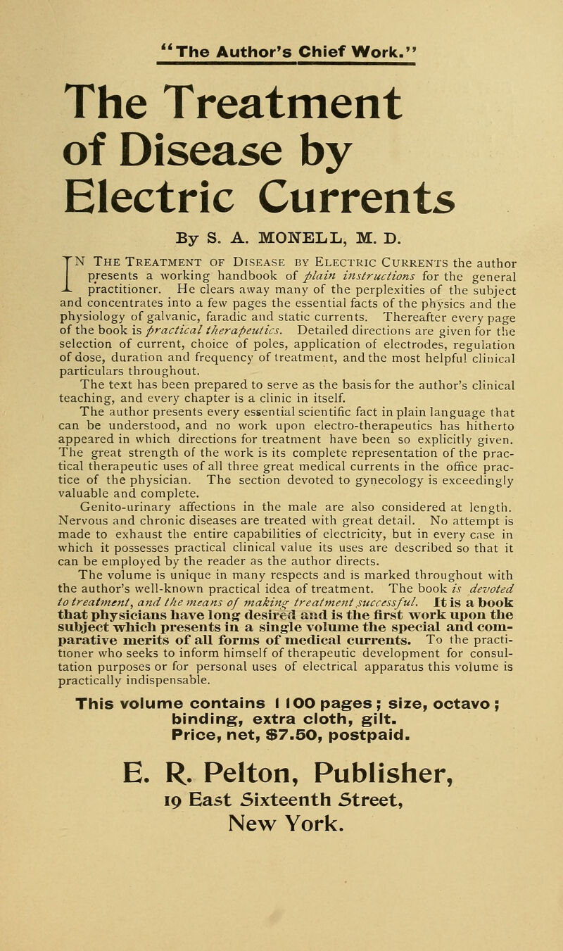 The Author's Chief Work. The Treatment of Disease by Electric Currents By S. A. MONELL, M. D. IN The Treatment of Disease by Electric Currents the author presents a working handbook of plain instructions for the genera] practitioner. He clears away many of the perplexities of the subject and concentrates into a few pages the essential facts of the physics and the physiology of galvanic, faradic and static currents. Thereafter every page of the book is practical therapeutics. Detailed directions are given for the selection of current, choice of poles, application of electrodes, regulation of dose, duration and frequency of treatment, and the most helpful clinical particulars throughout. The text has been prepared to serve as the basis for the author's clinical teaching, and every chapter is a clinic in itself. The author presents every essential scientific fact in plain language that can be understood, and no work upon electro-therapeutics has hitherto appeared in which directions for treatment have been so explicitly given. The great strength of the work is its complete representation of the prac- tical therapeutic uses of all three great medical currents in the office prac- tice of the physician. The section devoted to gyriecology is exceedingly valuable and complete. Genito-urinary affections in the male are also considered at length. Nervous and chronic diseases are treated with great detail. No attempt is made to exhaust the entire capabilities of electricity, but in every case in which it possesses practical clinical value its uses are described so that it can be employed by the reader as the author directs. The volume is unique in many respects and is marked throughout with the author's well-known practical idea of treatment. The book is devoted to treatment, and the }?teans of makincr treattnent,successful. It is a book that physicians have long desired and is the first work upon the subject which presents in a sing'le volume the special and com- parative merits of all forms of medical currents. To the practi- tioner who seeks to inform himself of therapeutic development for consul- tation purposes or for personal uses of electrical apparatus this volume is practically indispensable. This volume contains I lOO pages; size, octavo ; binding, extra cloth, gilt. Price, net, $7.50, postpaid. E. R. Pelton, Publisher, 19 East Sixteenth Street, New York.