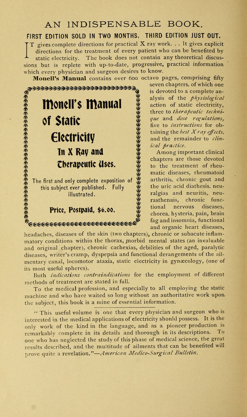 AN INDISPENSABLE BOOK. FIRST EDITION SOLD IN TWO MONTHS. THIRD EDITION JUST OUT. IT gives complete directions for practical X ray work. . . It gives explicit directions for the treatment of every patient vi'ho can be benefited by static electricity. The book does not contain any theoretical discus- sions but is replete with up-to-date, progressive, practical information which every physician and surgeon desires to know. Monell's Manual contains over 600 octavo pages, comprising fifty ^^^^^^^^^ ^ ^^ ^.^.^.s..^.a..^.3i..>.-'i..^.^-* seven chapters, of which one ■^■^ «S is devoted to a complete an- I M4A44Al|t^ tt4^M«l^l ^' ^^y''' °^ *^^ physiological J niOllCll $ nianUal % action of^statk electricity, I Of Static I ' ^ three to therapeutic techni- que and dose regulations, five to i7isiructio7is for ob- I r^lAA^MSi^Uii ^ i3.mxng\.\i& best X ray ejects, I tlvCinCliy I and the remainder to din- /|S '^ ieal practice. I Tit X R(iy dttd I Among important clinical W X 11 % chapters are those devoted % CftCrdPCUtiC ll$C$, % to the treatment of rheu- §^j^ matic diseases, rheumatoid t^ The first and only complete exposition of | arthritis, chronic gout and ^ this subject ever published. Fully * the uric acid diathesis, neu- I illustrated. % ralgias and neuritis,, neu- % % rasthenais, chronic func- h ikMiAA DA«*M5i{i1 <tii (\i\ vt/ tional nervous diseases, I Price, Postpaid, $6.00. | ^^^^^^^ ^^.^^^^.^^ p^.„^ ^^^^.^ ^-'.M'.^.j'.^- .^.^.^.^■^■^■^■^.^•''■^•ei''-^-'-'-^-^^^ fag and insomnia, functional *^«rst«:^.«p5:<s:«p5:««^->..^- ^•>..-^->..- ^^^ organic heart diseases, headaches, diseases of the skin (two chapters), chronic or subacute inflam- matory conditions within the thorax, piorbid mental states (an invaluable and original chapter), chronic cachexias, debilities of the aged, paralytic diseases, writer's cramp, dyspepsia and functional derangements of the ali- mentary canal, locomotor ataxia, static electricity in gynaecology, (one of its most useful spheres). Both indicatiotis contraindications for the employment of different methods of treatment are stated in full. To the medical profession, and especially to all employing the static machine and who have waited so long without an authoritative work upon, the subject, this book is a mine of essential information. This useful volume is one that every physician and surgeon who is interested in the medical applications of electricity shonld possess. It is the only work of the kind in the language, and as a pioneer production is remarkably complete in its details and thorough in its descriptions. To one who has neglected the study of this phase of medical science, the great results described, and the multitude of ailments that can be benefited will rjrove quite a revelation.—Atnerican Medico-Surgical Bulletin.