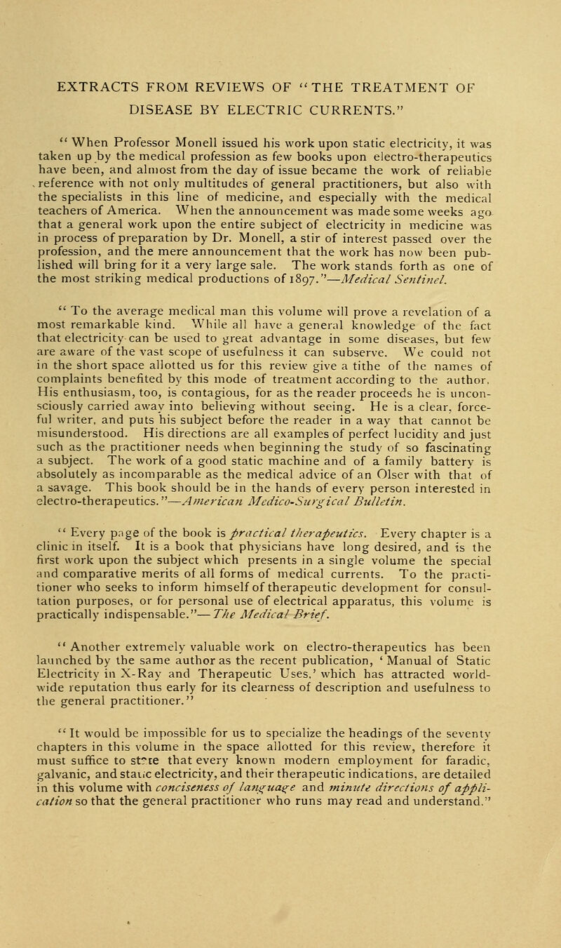 EXTRACTS FROM REVIEWS OF THE TREATMENT OF DISEASE BY ELECTRIC CURRENTS.  When Professor Monell issued his work upon static electricity, it was taken up by the medical profession as few books upon electro-therapeutics have been, and almost from the day of issue became the work of reliable -reference with not only multitudes of general practitioners, but also with the specialists in this line of medicine, and especially with the medical teachers of America. When the announcement was made some weeks aga that a general work upon the entire subject of electricity in medicine was in process of preparation by Dr. Monell, a stir of interest passed over the profession, and the mere announcement that the work has now been pub- lished will bring for it a very large sale. The work stands forth as one of the most striking medical productions of 1897.''—Medical Setitinel.  To the average medical man this volume will prove a revelation of a most remarkable kind. While all have a general knowledge of the fact that electricity can be used to great advantage in some diseases, but few are aware of the vast scope of usefulness it can subserve. We could not in the short space allotted us for this review give a tithe of the names of complaints benefited by this mode of treatment according to the author, His enthusiasm, too, is contagious, for as the reader proceeds he is uncon- sciously carried away into believing without seeing. He is a clear, force- ful writer, and puts his subject before the reader in a way that cannot be misunderstood. His directions are all examples of perfect lucidity and just such as the practitioner needs when beginning the study of so fascinating a subject. The work of a good static machine and of a family battery is absolutely as incomparable as the medical advice of an Olser with that of a savage. This book should be in the hands of every person interested in electro-therapeutics.—AmericuH MedicO'Siirgical Bulletin.  Every page of the book \s practical tJierapeutics, Every chapter is a clinic m itself. It is a book that physicians have long desired, and is the first work upon the subject which presents in a single volume the special and comparative merits of ail forms of medical currents. To the practi- tioner who seeks to inform himself of therapeutic development for consul- tation purposes, or for personal use of electrical apparatus, this volume is practically indispensable.—The Medical Brief.  Another extremely valuable work on electro-therapeutics has been launched by the same author as the recent publication, ' Manual of Static Electricity in X-Ray and Therapeutic Uses,' which has attracted world- wide reputation thus early for its clearness of description and usefulness to the general practitioner.  It would be impossible for us to specialize the headings of the seventy chapters in this volume in the space allotted for this review, therefore it must suffice to st?te that every known modern employment for faradic, galvanic, and staiic electricity, and their therapeutic indications, are detailed in this volume with conciseness of lantritae^e and minute directions of appli- cation so that the general practitioner who runs may read and understand.