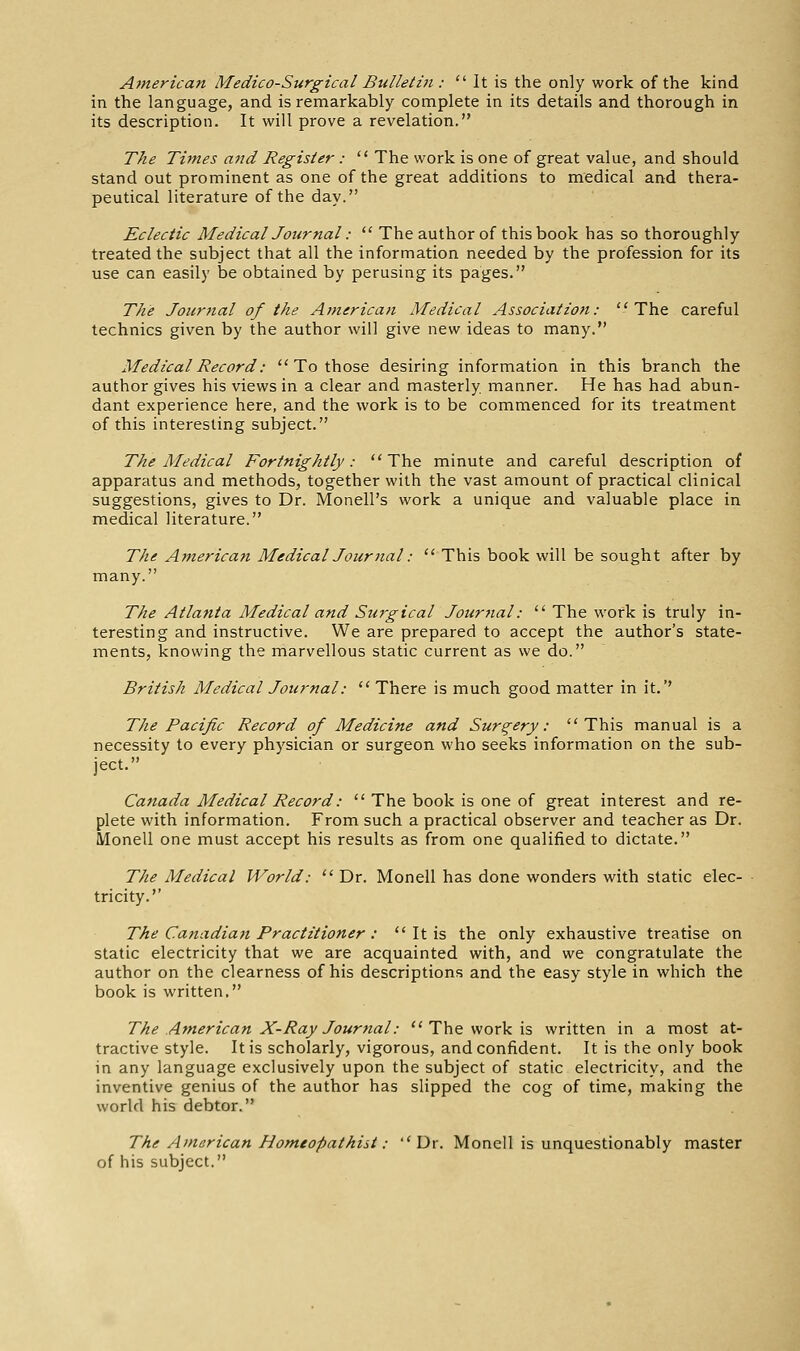 Atnerican Medico-Surgical Bulletin : It is the only work of the kind in the language, and is remarkably complete in its details and thorough in its description. It will prove a revelation. The Times and Register: The work is one of great value, and should stand out prominent as one of the great additions to medical and thera- peutical literature of the day. Eclectic Medical Journal: The author of this book has so thoroughly treated the subject that all the information needed by the profession for its use can easily be obtained by perusing its pages. 77^1? Journal of the American Medical Association: The careful technics given by the author will give new ideas to many. Medical Record: To those desiring information in this branch the author gives his views in a clear and masterly manner. He has had abun- dant experience here, and the work is to be commenced for its treatment of this interesting subject. The Medical Fortnightly: The minute and careful description of apparatus and methods, together with the vast amount of practical clinical suggestions, gives to Dr. Monell's work a unique and valuable place in medical literature. The American Medical Journal: This book will be sought after by many. The Atlanta Medical and Surgical Jour7ial: The work is truly in- teresting and instructive. We are prepared to accept the author's state- ments, knowing the marvellous static current as we do. British Medical Journal: There is much good matter in it.'' The Pacific Record of Medicine and Surgery: This manual is a necessity to every physician or surgeon who seeks information on the sub- ject. Canada Medical Record: The book is one of great interest and re- plete with information. From such a practical observer and teacher as Dr. Monell one must accept his results as from one qualified to dictate. The Medical World: Dr. Monell has done wonders with static elec- tricity. The Canadian Practitioner: It is the only exhaustive treatise on static electricity that we are acquainted with, and we congratulate the author on the clearness of his descriptions and the easy style in which the book is written. The American X-Ray Journal: The work is written in a most at- tractive style. It is scholarly, vigorous, and confident. It is the only book in any language exclusively upon the subject of static electricity, and the inventive genius of the author has slipped the cog of time, making the world his debtor. The American Homeopathiit: Dr. Monell is unquestionably master of his subject.