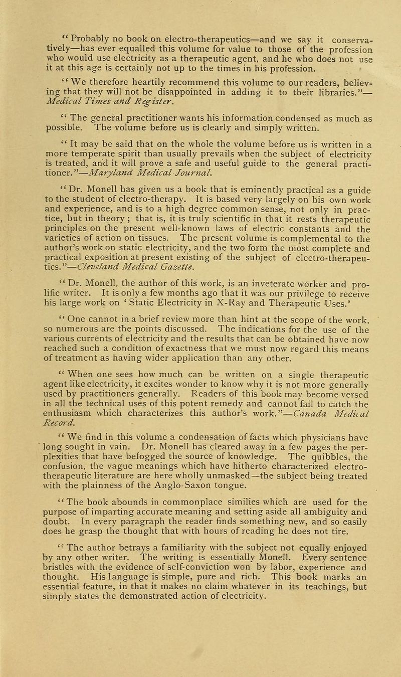Probably no book on electro-therapeutics—and we say it conserva- tively—has ever equalled this volume for value to those of the profession who would use electricity as a therapeutic agent, and he who does not use it at this age is certainly not up to the times in his profession. We therefore heartily recommend this volume to our readers, believ- ing that they will not be disappointed in adding it to their libraries.— Medical Titnes and Register. The general practitioner wants his information condensed as much as possible. The volume before us is clearly and simply written. It may be said that on the whole the volume before us is written in a more temperate spirit than usually prevails when the subject of electricity is treated, and it will prove a safe and useful guide to the general practi- tioner.—Maryland Medical Journal. Dr. Monell has given us a book that is eminently practical as a guide to the student of electro-therapy. It is based very largely on his own work and experience, and is to a high degree common sense, not only in prac- tice, but in theory ; that is, it is truly scientific in that it rests therapeutic principles on the present well-known laws of electric constants and the varieties of action on tissues. The present volume is complemental to the author's work on static electricity, and the two form the most complete and practical exposition at present existing of the subject of electro-therapeu- tics.—Cleveland Medical Gazette. Dr. Monell, the author of this work, is an inveterate worker and pro- lific writer. It is only a few months ago that it was our privilege to receive his large work on ' Static Electricity in X-Ray and Therapeutic Uses.' One cannot in a brief review more than hint at the scope of the work, so numerous are the points discussed. The indications for the use of the various currents of electricity and the results that can be obtained have now reached such a condition of exactness that we must now regard this means of treatment as having wider application than any other. '' When one sees how much can be written on a single therapeutic agent like electricity, it excites wonder to know why it is not more generally used by practitioners generally. Readers of this book may become versed in all the technical uses of this potent remedy and cannot fail to catch the enthusiasm which characterizes this author's work.—Canada Medical Record. We find in this volume a condensation of facts which physicians have long sought in vain. Dr. Monell has cleared away in a few pages the per- plexities that have befogged the source of knowledge. The quibbles, the confusion, the vague meanings which have hitherto characterized electro- therapeutic literature are here wholly unmasked—the subject being treated with the plainness of the Anglo-Saxon tongue. The book abounds in commonplace similies which are used for the purpose of imparting accurate meaning and setting aside all ambiguity and doubt. In every paragraph the reader finds something new, and so easily does he grasp the thought that with hours of reading he does not tire. The author betrays a familiarity with the subject not equally enjayed by any other writer. The writing is essentially Monell. Every sentence bristles with the evidence of self-conviction won by labor, experience and thought. His language is simple, pure and rich. This book marks an essential feature, in that it makes no claim whatever in its teachings, but simply states the demonstrated action of electricity.