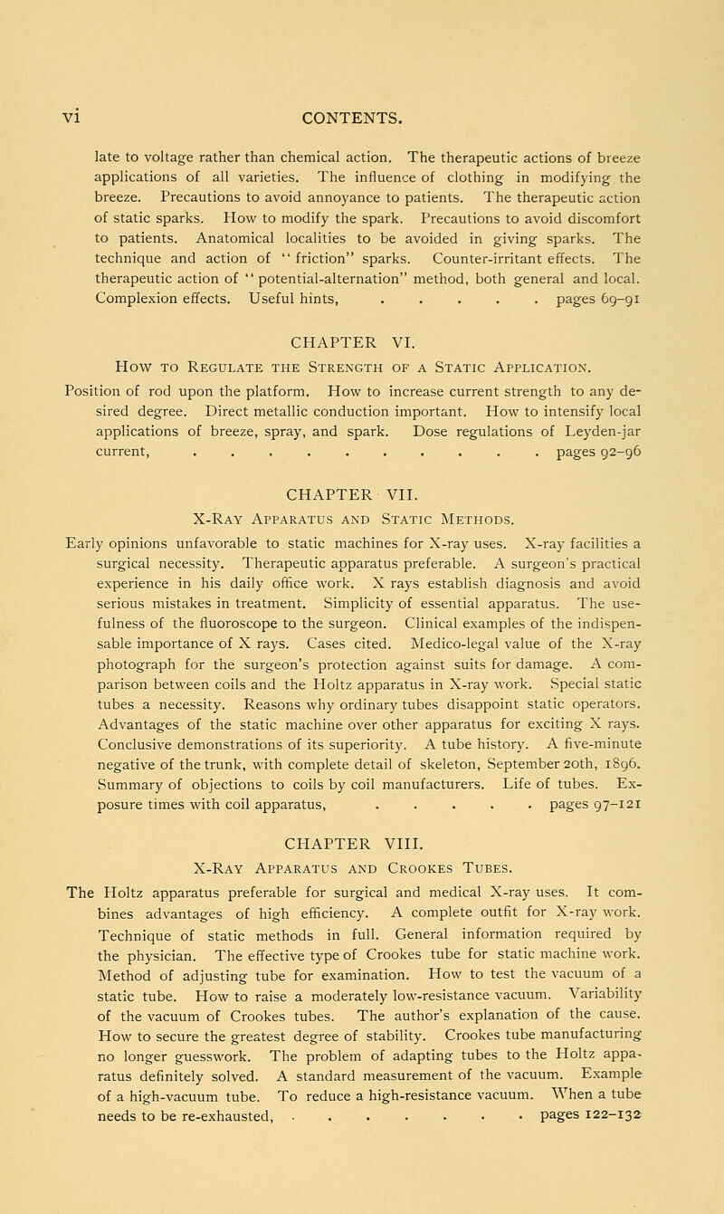 late to voltage rather than chemical action. The therapeutic actions of breeze applications of all varieties. The influence of clothing in modifying the breeze. Precautions to avoid annoyance to patients. The therapeutic action of static sparks. How to modify the spark. Precautions to avoid discomfort to patients. Anatomical localities to be avoided in giving sparks. The technique and action of  friction sparks. Counter-irritant effects. The therapeutic action of  potential-alternation method, both general and local. Complexion effects. Useful hints, ..... pages 69-91 CHAPTER VI. How to Regulate the Strength of a Static Application. Position of rod upon the platform. How to increase current strength to any de- sired degree. Direct metallic conduction important. How to intensify local applications of breeze, spray, and spark. Dose regulations of Leyden-jar current, .......... pages 92-96 CHAPTER VII. X-Ray Apparatus and Static Methods. Early opinions unfavorable to static machines for X-ray uses. X-ray facilities a surgical necessity. Therapeutic apparatus preferable. A surgeon's practical experience in his daily office work. X rays establish diagnosis and avoid serious mistakes in treatment. Simplicity of essential apparatus. The use- fulness of the fluoroscope to the surgeon. Clinical examples of the indispen- sable importance of X rays. Cases cited. Medico-legal value of the X-ray photograph for the surgeon's protection against suits for damage. A com- parison between coils and the Holtz apparatus in X-ray work. Special static tubes a necessity. Reasons why ordinary tubes disappoint static operators. Advantages of the static machine over other apparatus for exciting X rays. Conclusive demonstrations of its superiority. A tube history. A five-minute negative of the trunk, with complete detail of skeleton, September 20th, 1896. Summary of objections to coils by coil manufacturers. Life of tubes. Ex- posure times with coil apparatus, ..... pages 97-121 CHAPTER VIII. X-Ray Apparatus and Crookes Tubes. The Holtz apparatus preferable for surgical and medical X-ray uses. It com- bines advantages of high efficiency. A complete outfit for X-ray work. Technique of static methods in full. General information required by the physician. The effective type of Crookes tube for static machine work. Method of adjusting tube for examination. How to test the vacuum of a static tube. How to raise a moderately low-resistance vacuum. Variability of the vacuum of Crookes tubes. The author's explanation of the cause. How to secure the greatest degree of stability. Crookes tube manufacturing no longer guesswork. The problem of adapting tubes to the Holtz appa- ratus definitely solved. A standard measurement of the vacuum. Example of a high-vacuum tube. To reduce a high-resistance vacuum. When a tube needs to be re-exhausted, pages 122-132