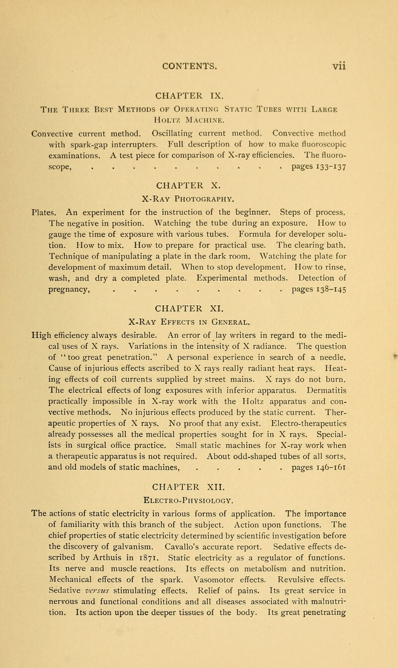 CHAPTER IX. The Three Best Methods of Operating Static Tubes with Large Holt/ Machine. Convective current method. Oscillating current method. Convective method with spark-gap interrupters. Full description of how to make fluoroscopic examinations. A test piece for comparison of X-ray efficiencies. The fluoro- scope, pages I33~i37 CHAPTER X. X-Ray Photography. Plates. An experiment for the instruction of the beginner. Steps of process. The negative in position. Watching the tube during an exposure. How to gauge the time of exposure with various tubes. Formula for developer solu- tion. How to mix. How to prepare for practical use. The clearing bath. Technique of manipulating a plate in the dark room. Watching the plate for development of maximum detail. When to stop development. How to rinse, wash, and dry a completed plate. Experimental methods. Detection of pregnancy, ......... pages 138-145 CHAPTER XI. X-Ray Effects in General. High efficiency always desirable. An error of lay writers in regard to the medi- cal uses of X rays. Variations in the intensity of X radiance. The question of  too great penetration. A personal experience in search of a needle. Cause of injurious effects ascribed to X rays really radiant heat rays. Heat- ing effects of coil currents supplied by street mains. X rays do not burn. The electrical effects of long exposures with inferior apparatus. Dermatitis practically impossible in X-ray work with the Holtz apparatus and con- vective methods. No injurious effects produced by the static current. Ther- apeutic properties of X rays. No proof that any exist. Electro-therapeutics already possesses all the medical properties sought for in X rays. Special- ists in surgical office practice. Small static machines for X-ray work when a therapeutic apparatus is not required. About odd-shaped tubes of all sorts, and old models of static machines, ..... pages 146-161 CHAPTER XII. Electro-Physiology. The actions of static electricity in various forms of application. The importance of familiarity with this branch of the subject. Action upon functions. The chief properties of static electricity determined by scientific investigation before the discovery of galvanism. Cavallo's accurate report. Sedative effects de- scribed by Arthuis in 1871. Static electricity as a regulator of functions. Its nerve and muscle reactions. Its effects on metabolism and nutrition. Mechanical effects of the spark. Vasomotor effects. Revulsive effects. Sedative versus stimulating effects. Relief of pains. Its great service in nervous and functional conditions and all diseases associated with malnutri- tion. Its action upon the deeper tissues of the body. Its great penetrating