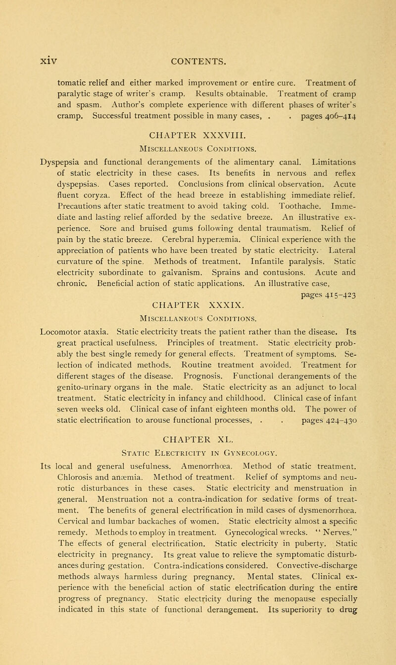 tomatic relief and either marked improvement or entire cure. Treatment of paralytic stage of writer's cramp. Results obtainable. Treatment of cramp and spasm. Author's complete experience with different phases of writer's cramp. Successful treatment possible in many cases, . . pages 406-414 CHAPTER XXXVIII. Miscellaneous Conditions. Dyspepsia and functional derangements of the alimentary canal. Limitations of static electricity in these cases. Its benefits in nervous and reflex dyspepsias. Cases reported. Conclusions from clinical observation. Acute fluent coryza. Effect of the head breeze in establishing immediate relief. Precautions after static treatment to avoid taking cold. Toothache. Imme- diate and lasting relief afforded by the sedative breeze. An illustrative ex- perience. Sore and bruised gums following dental traumatism. Relief of pain by the static breeze. Cerebral hypersemia. Clinical experience with the appreciation of patients who have been treated by static electricity. Lateral curvature of the spine. Methods of treatment. Infantile paralysis. Static electricity subordinate to galvanism. Sprains and contusions. Acute and chronic. Beneficial action of static applications. An illustrative case, pages 415-423 CHAPTER XXXIX. Miscellaneous Conditions. Locomotor ataxia. Static electricity treats the patient rather than the disease. Its great practical usefulness. Principles of treatment. Static electricity prob- ably the best single remedy for general effects. Treatment of symptoms. Se- lection of indicated methods. Routine treatment avoided. Treatment for different stages of the disease. Prognosis. Functional derangements of the genito-urinary organs in the male. Static electricity as an adjunct to local treatment. Static electricity in infancy and childhood. Clinical case of infant seven weeks old. Clinical case of infant eighteen months old. The power of static electrification to arouse functional processes, . . pages 424-430 CHAPTER XL. Static Electricity in Gynecology. Its local and general usefulness. Amenorrhoea. Method of static treatment. Chlorosis and ansemia. Method of treatment. Relief of symptoms and neu- rotic disturbances in these cases. Static electricity and menstruation in general. Menstruation not a contra-indication for sedative forms of treat- ment. The benefits of general electrification in mild cases of dysmenorrhcea. Cervical and lumbar backaches of women. Static electricity almost a specific remedy. Methods to employ in treatment. Gynecological wrecks. Nerves. The effects of general electrification. Static electricity in puberty. Static electricity in pregnancy. Its great value to relieve the symptomatic disturb- ances during gestation. Contra-indications considered. Convective-discharge methods always harmless during pregnancy. Mental states. Clinical ex- perience with the beneficial action of static electrification during the entire progress of pregnancy. Static electricity during the menopause especially indicated in this state of functional derangement. Its superiority to drug