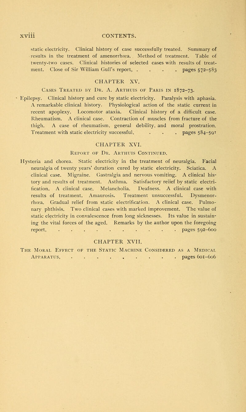 static electricity. Clinical history of case successfully treated. Summary of results in the treatment of amenorrhcea. Method of treatment. Table of twenty-two cases. Clinical histories of selected cases with results of treat- ment. Close of Sir William Gull's report, .... pages 572-583 CHAPTER XV. Cases Treated by Dr. A. Arthuis of Paris in 1872-73. Epilepsy. Clinical history and cure by static electricity. Paralysis with aphasia. A remarkable clinical history. Physiological action of the static current in recent apoplexy. Locomotor ataxia. Clinical history of a difficult case. Rheumatism. A clinical case. Contraction of muscles from fracture of the thigh. A case of rheumatism, general debility, and moral prostration. Treatment with static electricity successful, . . . pages 584-5QT CHAPTER XVI. Report of Dr. Arthuis Continued. Hysteria and chorea. Static electricity in the treatment of neuralgia. Facial neuralgia of twenty years' duration cured by static electricity. Sciatica. A clinical case. Migraine. Gastralgia and nervous vomiting. A clinical his- tory and results of treatment. Asthma. Satisfactory relief by static electri- fication. A clinical case. Melancholia. Deafness. A clinical case with results of treatment. Amaurosis. Treatment unsuccessful. Dysmenor- rhoea. Gradual relief from static electrification. A clinical case. Pulmo- nary phthisis. Two clinical cases with marked improvement. The value of static electricity in convalescence from long sicknesses. Its value in sustain- ing the vital forces of the aged. Remarks by the author upon the foregoing report, .......... pages 592-600 CHAPTER XVII. The Moral Effect of the Static Machine Considered as a Medical Apparatus, . pages 601-606