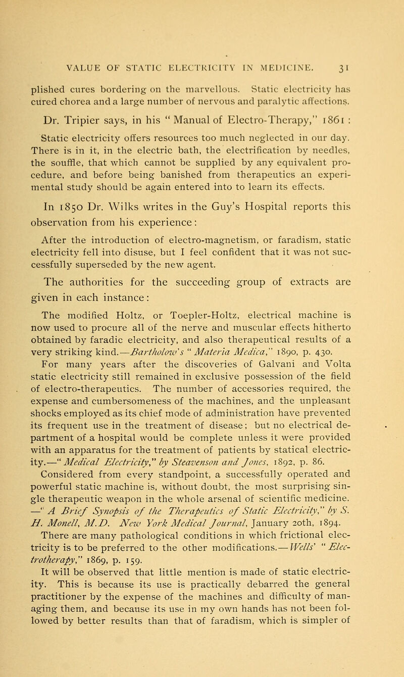 plished cures bordering on the marvellous. Static electricity has cured chorea and a large number of nervous and paralytic affections. Dr. Tripier says, in his  Manual of Electro-Therapy, 1861 : Static electricity offers resources too much neglected in our day. There is in it, in the electric bath, the electrification by needles, the souffle, that which cannot be supplied by any equivalent pro- cedure, and before being banished from therapeutics an experi- mental study should be again entered into to learn its effects. In 1850 Dr. Wilks writes in the Guy's Hospital reports this observation from his experience: After the introduction of electro-magnetism, or faradism, static electricity fell into disuse, but I feel confident that it was not suc- cessfully superseded by the new agent. The authorities for the succeeding group of extracts are given in each instance : The modified Holtz, or Toepler-Holtz, electrical machine is now used to procure all of the nerve and muscular effects hitherto obtained by faradic electricity, and also therapeutical results of a very striking kind.—Bar tholow's Materia Medica, 1890, p. 430. For many years after the discoveries of Galvani and Volta static electricity still remained in exclusive possession of the field of electro-therapeutics. The number of accessories required, the expense and cumbersomeness of the machines, and the unpleasant shocks employed as its chief mode of administration have prevented its frequent use in the treatment of disease; but no electrical de- partment of a hospital would be complete unless it were provided with an apparatus for the treatment of patients by statical electric- ity.—Medical Electricity by Steavenson and Jones, 1892, p. 86. Considered from every standpoint, a successfully operated and powerful static machine is, without doubt, the most surprising sin- gle therapeutic weapon in the whole arsenal of scientific medicine. —': A Brief Synopsis of the Therapeutics of Static Electricity by S. H. Monell, M.E>. New York Medical Journal, January 20th, 1894. There are many pathological conditions in which frictional elec- tricity is to be preferred to the other modifications.— Wells' Elec- trotherapy, 1869, p. 159. It will be observed that little mention is made of static electric- ity. This is because its use is practically debarred the general practitioner by the expense of the machines and difficulty of man- aging them, and because its use in my own hands has not been fol- lowed by better results than that of faradism, which is simpler of