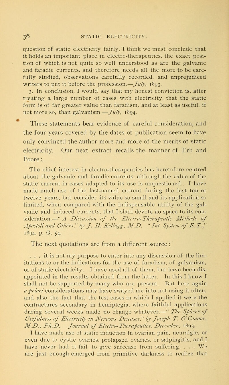 question of static electricity fairly, I think we must conclude that it holds an important place in electro-therapeutics, the exact posi- tion of which is not quite so well understood as are the galvanic and faradic currents, and therefore needs all the more to be care- fully studied, observations carefully recorded, and unprejudiced writers to put it before the profession.-—July, 1893. 3. In conclusion, I would say that my honest conviction is, after treating a large number of cases with electricity, that the static form is of far greater value than faradism, and at least as useful, if not more so, than galvanism.—July, 1894. These statements bear evidence of careful consideration, and the four years covered by the dates of publication seem to have only convinced the author more and more of the merits of static electricity. Our next extract recalls the manner of Erb and Poore: The chief interest in electro-therapeutics has heretofore centred about the galvanic and faradic currents, although the value of the static current in cases adapted to its use is unquestioned. I have made much use of the last-named current during the last ten or twelve years, but consider its value so small and its application so limited, when compared with the indispensable utility of the gal- vanic and induced currents, that I shall devote no space to its con- sideration.—A Discussion of the Electro-Therapeutic Methods of Apostoliand Others, by J. H. Kellogg, M.D.  Int. System of E. T, 1894, p. G. 54. The next quotations are from a different source: ... it is not my purpose to enter into any discussion of the lim- itations to or the indications for the use of faradism, of galvanism, or of static electricity. I have used all of them, but have been dis- appointed in the results obtained from the latter. In this I know I shall not be supported by many who are present. But here again a priori considerations may have swayed me into not using it often, and also the fact that the test cases in which I applied it were the contractures secondary in hemiplegia, where faithful applications during several weeks made no change whatever.— The Sphere of Usefulness of Electricity in Nervous Diseases, by Joseph T. O'Connor, M.D., Ph.D. Journal of Electro-Therapeutics, December, 1893. I have made use of static induction in ovarian pain, neuralgic, or even due to cystic ovaries, prolapsed ovaries, or salpingitis, and I have never had it fail to give surcease from suffering. . . . We are just enough emerged from primitive darkness to realize that