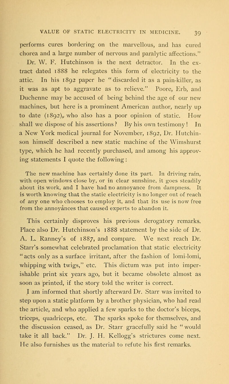 performs cures bordering on the marvellous, and has cured chorea and a large number of nervous and paralytic affections. Dr. W. F. Hutchinson is the next detractor. In the ex- tract dated 1888 he relegates this form of electricity to the attic. In his 1892 paper he discarded it as a pain-killer, as it was as apt to aggravate as to relieve. Poore, Erb, and Duchenne may be accused of being behind the age of our new machines, but here is a prominent American author, nearly up to date (1892), who also has a poor opinion of static. How shall we dispose of his assertions ? By his own testimony ! In a New York medical journal for November, 1892, Dr. Hutchin- son himself described a new static machine of the Wimshurst type, which he had recently purchased, and among his approv- ing statements I quote the following: The new machine has certainly done its part. In driving rain, with open windows close by, or in clear sunshine, it goes steadily about its work, and I have had no annoyance from dampness. It is worth knowing that the static electricity is no longer out of reach of any one who chooses to employ it, and that its use is now free from the annoyances that caused experts to abandon it. This certainly disproves his previous derogatory remarks. Place also Dr. Hutchinson's 1888 statement by the side of Dr. A. L. Ranney's of 1887, and compare. We next reach Dr. Starr's somewhat celebrated proclamation that static electricity  acts only as a surface irritant, after the fashion of lomi-lomi, whipping with twigs, etc. This dictum was put into imper- ishable print six years ago, but it became obsolete almost as soon as printed, if the story told the writer is correct. I am informed that shortly afterward Dr. Starr was invited to step upon a static platform by a brother physician, who had read the article, and who applied a few sparks to the doctor's biceps, triceps, quadriceps, etc. The sparks spoke for themselves, and the discussion ceased, as Dr. Starr gracefully said he  would take it all back. Dr. J. H. Kellogg's strictures come next. He also furnishes us the material to refute his first remarks.