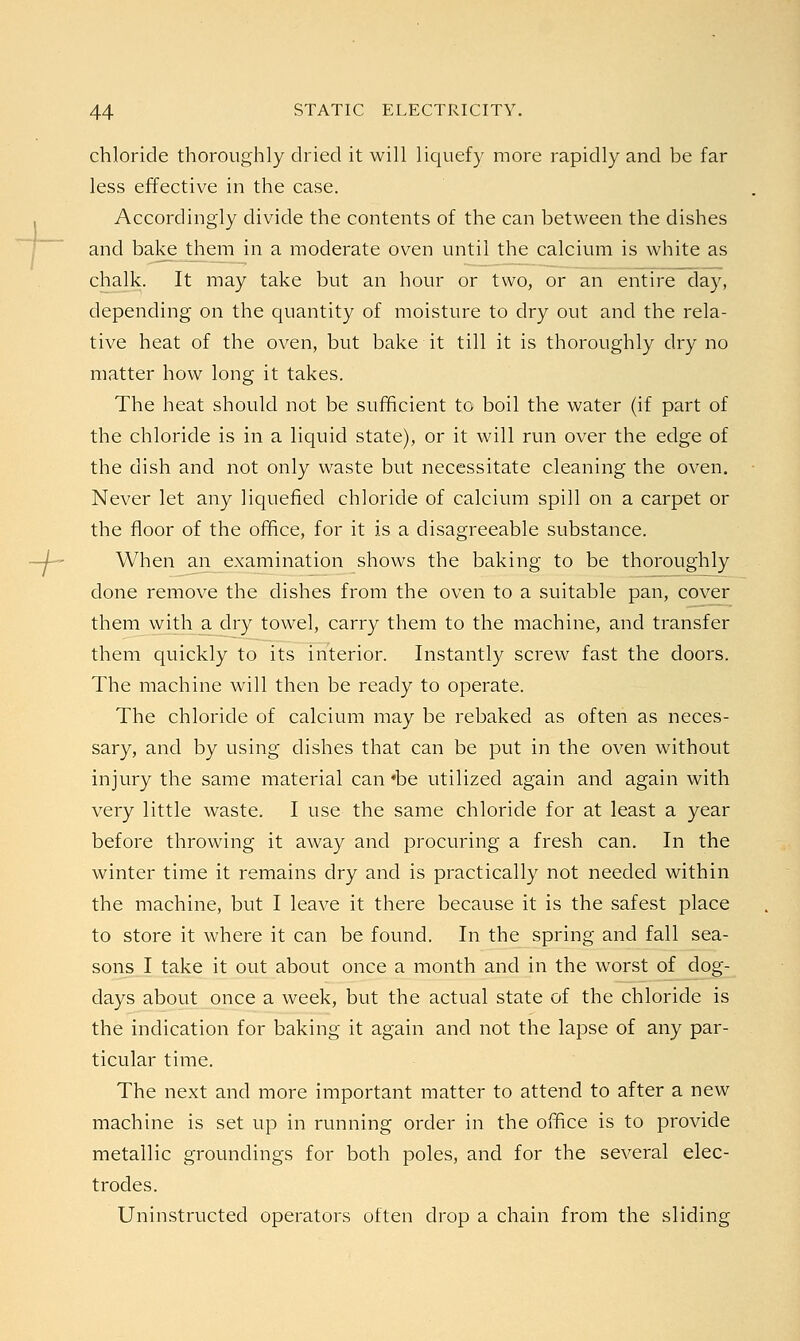 chloride thoroughly dried it will liquefy more rapidly and be far less effective in the case. Accordingly divide the contents of the can between the dishes and bake them in a moderate oven until the calcium is white as chalk. It may take but an hour or two, or an entire day, depending on the quantity of moisture to dry out and the rela- tive heat of the oven, but bake it till it is thoroughly dry no matter how long it takes. The heat should not be sufficient to boil the water (if part of the chloride is in a liquid state), or it will run over the edge of the dish and not only waste but necessitate cleaning the oven. Never let any liquefied chloride of calcium spill on a carpet or the floor of the office, for it is a disagreeable substance. When an examination shows the baking to be thoroughly done remove the dishes from the oven to a suitable pan, cover them with a dry towel, carry them to the machine, and transfer them quickly to its interior. Instantly screw fast the doors. The machine will then be ready to operate. The chloride of calcium may be rebaked as often as neces- sary, and by using dishes that can be put in the oven without injury the same material can *be utilized again and again with very little waste. I use the same chloride for at least a year before throwing it away and procuring a fresh can. In the winter time it remains dry and is practically not needed within the machine, but I leave it there because it is the safest place to store it where it can be found. In the spring and fall sea- sons I take it out about once a month and in the worst of dog- days about once a week, but the actual state of the chloride is the indication for baking it again and not the lapse of any par- ticular time. The next and more important matter to attend to after a new machine is set up in running order in the office is to provide metallic groundings for both poles, and for the several elec- trodes. Uninstructed operators often drop a chain from the sliding