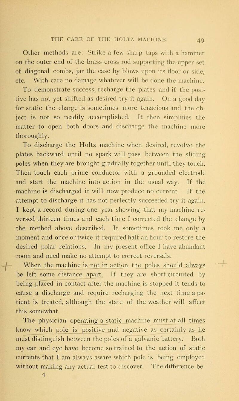 Other methods are: Strike a few sharp taps with a hammer on the outer end of the brass cross rod supporting the upper set of diagonal combs, jar the case by blows upon its floor or side, etc. With care no damage whatever will be done the machine. To demonstrate success, recharge the plates and if the posi- tive has not yet shifted as desired try it again. On a good day for static the charge is sometimes more tenacious and the ob- ject is not so readily accomplished. It then simplifies the matter to open both doors and discharge the machine more thoroughly. To discharge the Holtz machine when desired, revolve the plates backward until no spark will pass between the sliding poles when they are brought gradually together until they touch. Then touch each prime conductor with a grounded electrode and start the machine into action in the usual way. If the machine is discharged it will now produce no current. If the attempt to discharge it has not perfectly succeeded try it again. I kept a record during one year showing that my machine re- versed thirteen times and each time I corrected the change by the method above described. It sometimes took me only a moment and once or twice it required half an hour to restore the desired polar relations. In my present office I have abundant room and need make no attempt to correct reversals. When the machine is not in action the poles should always be left some distance apart. If they are short-circuited by being placed in contact after the machine is stopped it tends to catise a discharge and require recharging the next time a pa- tient is treated, although the state of the weather will affect this somewhat. The physician operating a static machine must at all times know which pole is positive and negative as certainly as he must distinguish between the poles of a galvanic battery. Both my ear and eye have become so trained to the action of static currents that I am always aware which pole is being employed without making any actual test to discover. The difference be- 4