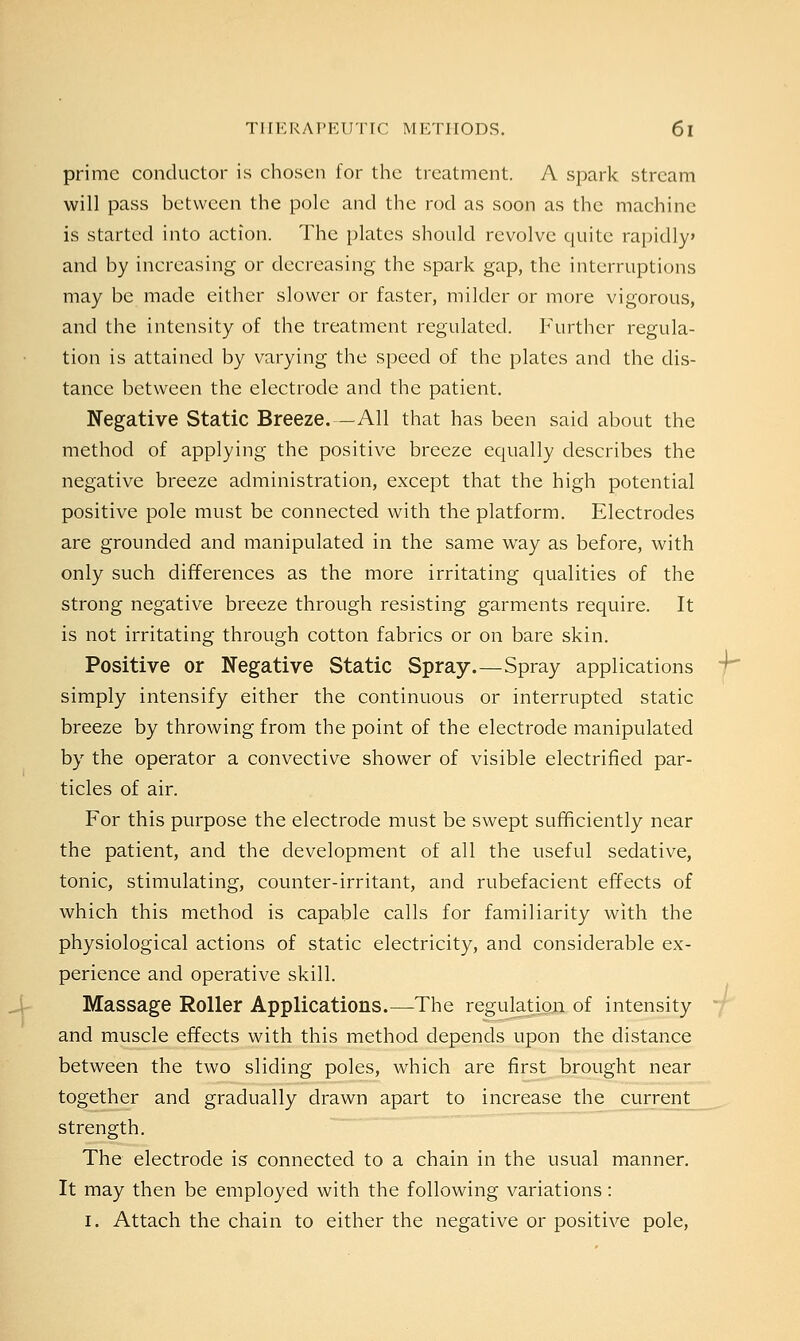 prime conductor is chosen for the treatment. A spark stream will pass between the pole and the rod as soon as the machine is started into action. The plates should revolve quite rapidly and by increasing or decreasing the spark gap, the interruptions may be made either slower or faster, milder or more vigorous, and the intensity of the treatment regulated. Further regula- tion is attained by varying the speed of the plates and the dis- tance between the electrode and the patient. Negative Static Breeze.—All that has been said about the method of applying the positive breeze equally describes the negative breeze administration, except that the high potential positive pole must be connected with the platform. Electrodes are grounded and manipulated in the same way as before, with only such differences as the more irritating qualities of the strong negative breeze through resisting garments require. It is not irritating through cotton fabrics or on bare skin. Positive or Negative Static Spray.—Spray applications simply intensify either the continuous or interrupted static breeze by throwing from the point of the electrode manipulated by the operator a convective shower of visible electrified par- ticles of air. For this purpose the electrode must be swept sufficiently near the patient, and the development of all the useful sedative, tonic, stimulating, counter-irritant, and rubefacient effects of which this method is capable calls for familiarity with the physiological actions of static electricity, and considerable ex- perience and operative skill. Massage Roller Applications.—The regulation of intensity and muscle effects with this method depends upon the distance between the two sliding poles, which are first brought near together and gradually drawn apart to increase the current strength. The electrode is connected to a chain in the usual manner. It may then be employed with the following variations: I. Attach the chain to either the negative or positive pole,