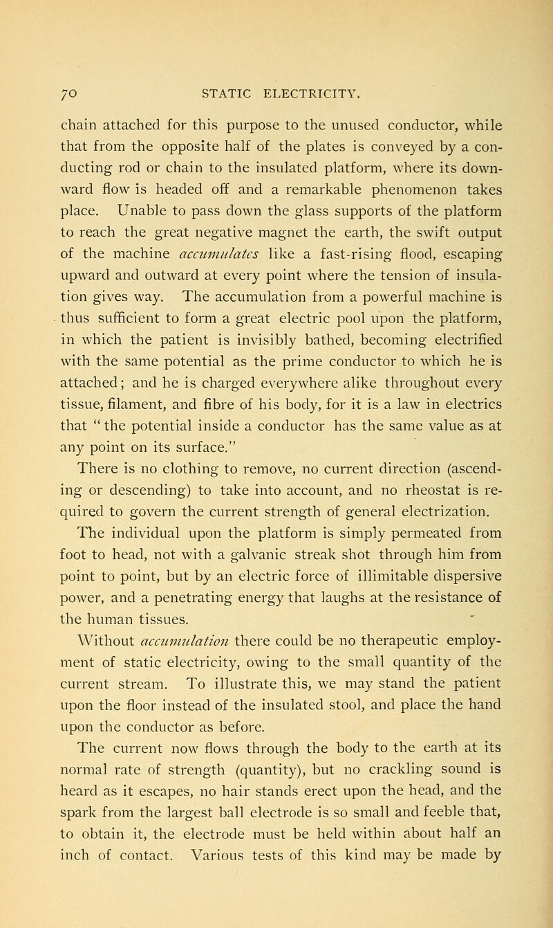 chain attached for this purpose to the unused conductor, while that from the opposite half of the plates is conveyed by a con- ducting rod or chain to the insulated platform, where its down- ward flow is headed off and a remarkable phenomenon takes place. Unable to pass down the glass supports of the platform to reach the great negative magnet the earth, the swift output of the machine accumulates like a fast-rising flood, escaping upward and outward at every point where the tension of insula- tion gives way. The accumulation from a powerful machine is thus sufficient to form a great electric pool upon the platform, in which the patient is invisibly bathed, becoming electrified with the same potential as the prime conductor to which he is attached; and he is charged everywhere alike throughout every tissue, filament, and fibre of his body, for it is a law in electrics that  the potential inside a conductor has the same value as at any point on its surface. There is no clothing to remove, no current direction (ascend- ing or descending) to take into account, and no rheostat is re- quired to govern the current strength of general electrization. The individual upon the platform is simply permeated from foot to head, not with a galvanic streak shot through him from point to point, but by an electric force of illimitable dispersive power, and a penetrating energy that laughs at the resistance of the human tissues. Without accumulation there could be no therapeutic employ- ment of static electricity, owing to the small quantity of the current stream. To illustrate this, we may stand the patient upon the floor instead of the insulated stool, and place the hand upon the conductor as before. The current now flows through the body to the earth at its normal rate of strength (quantity), but no crackling sound is heard as it escapes, no hair stands erect upon the head, and the spark from the largest ball electrode is so small and feeble that, to obtain it, the electrode must be held within about half an inch of contact. Various tests of this kind may be made by