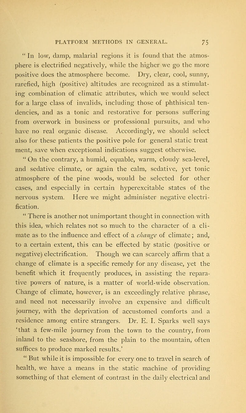  In low, damp, malarial regions it is found that the atmos- phere is electrified negatively, while the higher we go the more positive does the atmosphere become. Dry, clear, cool, sunny, rarefied, high (positive) altitudes are recognized as a stimulat- ing combination of climatic attributes, which we would select for a large class of invalids, including those of phthisical ten- dencies, and as a tonic and restorative for persons suffering from overwork in business or professional pursuits, and who have no real organic disease. Accordingly, we should select also for these patients the positive pole for general static treat ment, save when exceptional indications suggest otherwise.  On the contrary, a humid, equable, warm, cloudy sea-level, and sedative climate, or again the calm, sedative, yet tonic atmosphere of the pine woods, would be selected for other cases, and especially in certain hyperexcitable states of the nervous system. Here we might administer negative electri- fication.  There is another not unimportant thought in connection with this idea, which relates not so much to the character of a cli- mate as to the influence and effect of a change of climate; and, to a certain extent, this can be effected by static (positive or negative) electrification. Though we can scarcely affirm that a change of climate is a specific remedy for any disease, yet the benefit which it frequently produces, in assisting the repara- tive powers of nature, is a matter of world-wide observation. Change of climate, however, is an exceedingly relative phrase, and need not necessarily involve an expensive and difficult journey, with the deprivation of accustomed comforts and a residence among entire strangers. Dr. E. I. Sparks well says 'that a few-mile journey from the town to the country, from inland to the seashore, from the plain to the mountain, often suffices to produce marked results.'  But while it is impossible for every one to travel in search of health, we have a means in the static machine of providing something of that element of contrast in the daily electrical and