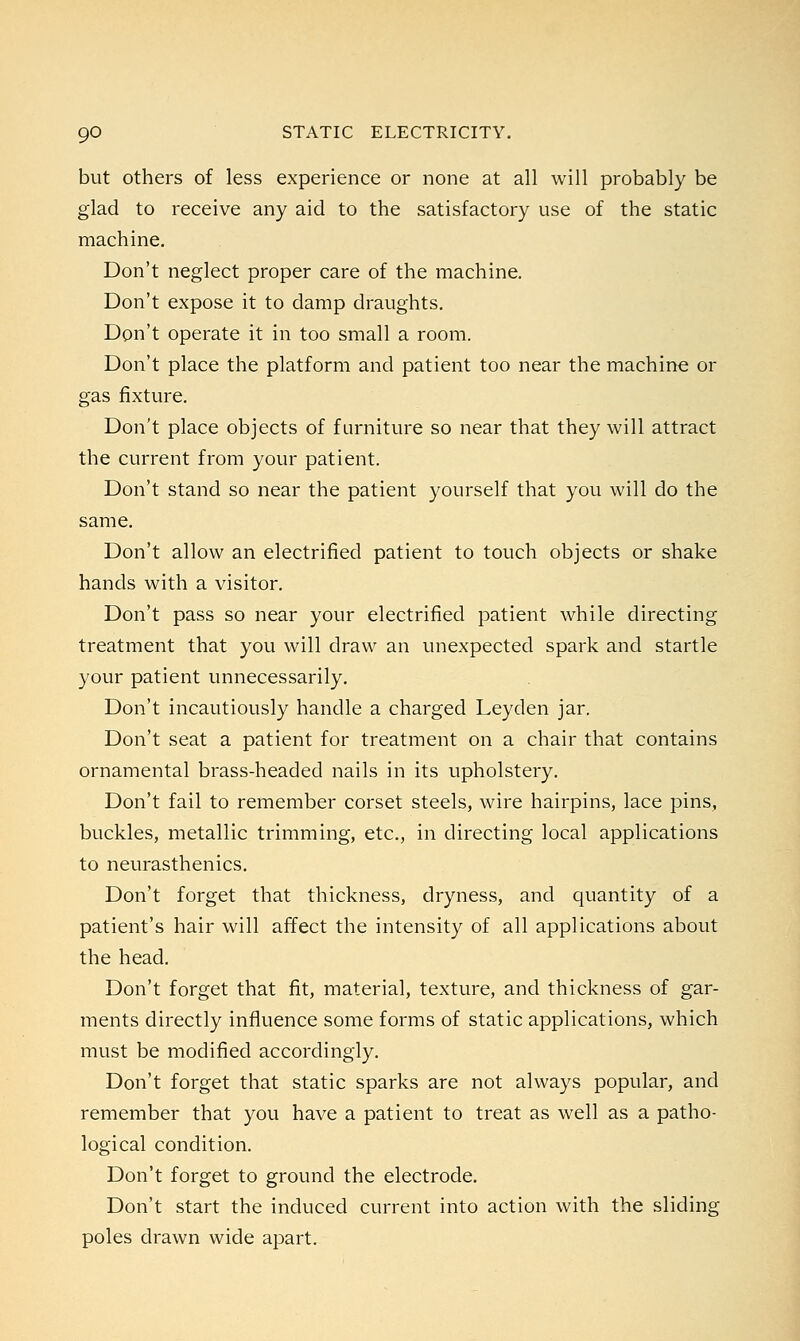 but others of less experience or none at all will probably be glad to receive any aid to the satisfactory use of the static machine. Don't neglect proper care of the machine. Don't expose it to damp draughts. Don't operate it in too small a room. Don't place the platform and patient too near the machine or gas fixture. Don't place objects of furniture so near that they will attract the current from your patient. Don't stand so near the patient yourself that you will do the same. Don't allow an electrified patient to touch objects or shake hands with a visitor. Don't pass so near your electrified patient while directing treatment that you will draw an unexpected spark and startle your patient unnecessarily. Don't incautiously handle a charged Leyden jar. Don't seat a patient for treatment on a chair that contains ornamental brass-headed nails in its upholstery. Don't fail to remember corset steels, wire hairpins, lace pins, buckles, metallic trimming, etc., in directing local applications to neurasthenics. Don't forget that thickness, dryness, and quantity of a patient's hair will affect the intensity of all applications about the head. Don't forget that fit, material, texture, and thickness of gar- ments directly influence some forms of static applications, which must be modified accordingly. Don't forget that static sparks are not always popular, and remember that you have a patient to treat as well as a patho- logical condition. Don't forget to ground the electrode. Don't start the induced current into action with the sliding poles drawn wide apart.