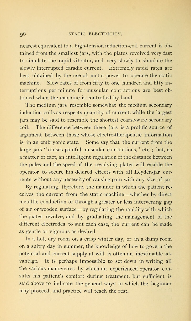 nearest equivalent to a high-tension induction-coil current is ob- tained from the smallest jars, with the plates revolved very fast to simulate the rapid vibrator, and very slowly to simulate the slowly interrupted faradic current. Extremely rapid rates are best obtained by the use of motor power to operate the static machine. Slow rates of from fifty to one hundred and fifty in- terruptions per minute for muscular contractions are best ob- tained when the machine is controlled by hand. The medium jars resemble somewhat the medium secondary induction coils as respects quantity of current, while the largest jars may be said to resemble the shortest coarse-wire secondary coil. The difference between these jars is a prolific source of argument between those whose electro-therapeutic information is in an embryonic state. Some say that the current from the large jars  causes painful muscular contractions, etc.; but, as a matter of fact, an intelligent regulation of the distance between the poles and the speed of the revolving plates will enable the operator to secure his desired effects with all Leyden-jar cur- rents without any necessity of causing pain with any size of jar. By regulating, therefore, the manner in which the patient re- ceives the current from the static machine—whether by direct metallic conduction or through a greater or less intervening gap of air or wooden surface—by regulating the rapidity with which the piates revolve, and by graduating the management of the different electrodes to suit each case, the current can be made as gentle or vigorous as desired. In a hot, dry room on a crisp winter day, or in a damp room on a sultry day in summer, the knowledge of how to govern the potential and current supply at will is often an inestimable ad- vantage. It is perhaps impossible to set down in writing all the various manoeuvres by which an experienced operator con- sults his patient's comfort during treatment, but sufficient is said above to indicate the general ways in which the beginner may proceed, and practice will teach the rest.