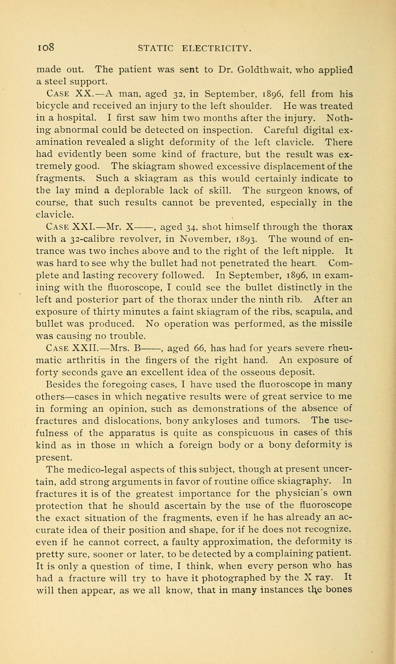 made out. The patient was sent to Dr. Goldthwait, who applied a steel support. Case XX.—A man, aged 32, in September, 1896, fell from his bicycle and received an injury to the left shoulder. He was treated in a hospital. I first saw him two months after the injury. Noth- ing abnormal could be detected on inspection. Careful digital ex- amination revealed a slight deformity of the left clavicle. There had evidently been some kind of fracture, but the result was ex- tremely good. The skiagram showed excessive displacement of the fragments. Such a skiagram as this would certainly indicate to the lay mind a deplorable lack of skill. The surgeon knows, of course, that such results cannot be prevented, especially in the clavicle. Case XXI.—Mr. X , aged 34, shot himself through the thorax with a 32-calibre revolver, in November, 1893. The wound of en- trance was two inches above and to the right of the left nipple. It was hard to see why the bullet had not penetrated the heart, Com- plete and lasting recovery followed. In September, 1896, m exam- ining with the fluoroscope, I could see the bullet distinctly in the left and posterior part of the thorax under the ninth rib. After an exposure of thirty minutes a faint skiagram of the ribs, scapula, and bullet was produced. No operation was performed, as the missile was causing no trouble. Case XXII.—Mrs. B——, aged 66, has had for years severe rheu- matic arthritis in the fingers of the right hand. An exposure of forty seconds gave an excellent idea of the osseous deposit. Besides the foregoing cases, I have used the fluoroscope in many others—cases in which negative results were of great service to me in forming an opinion, such as demonstrations of the absence of fractures and dislocations, bony ankyloses and tumors. The use- fulness of the apparatus is quite as conspicuous in cases of this kind as in those m which a foreign body or a bony deformity is present. The medico-legal aspects of this subject, though at present uncer- tain, add strong arguments in favor of routine office skiagraphy. In fractures it is of the greatest importance for the physician's own protection that he should ascertain by the use of the fluoroscope the exact situation of the fragments, even if he has already an ac- curate idea of their position and shape, for if he does not recognize, even if he cannot correct, a faulty approximation, the deformity is pretty sure, sooner or later, to be detected by a complaining patient. It is only a question of time, I think, when every person who has had a fracture will try to have it photographed by the X ray. It will then appear, as we all know, that in many instances tl\e bones