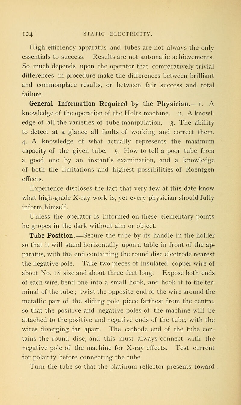 High-efficiency apparatus and tubes are not always the only essentials to success. Results are not automatic achievements. So much depends upon the operator that comparatively trivial differences in procedure make the differences between brilliant and commonplace results, or between fair success and total failure. General Information Required by the Physician.— i. A knowledge of the operation of the Holtz machine. 2. A knowl- edge of all the varieties of tube manipulation. 3. The ability to detect at a glance all faults of working and correct them. 4. A knowledge of what actually represents the maximum capacity of the given tube. 5. How to tell a poor tube from a good one by an instant's examination, and a knowledge of both the limitations and highest possibilities of Roentgen effects. Experience discloses the fact that very few at this date know what high-grade X-ray work is, yet every physician should fully inform himself. Unless the operator is informed on these elementary points he gropes in the dark without aim or object. Tube Position.—Secure the tube by its handle in the holder so that it will stand horizontally upon a table in front of the ap- paratus, with the end containing the round disc electrode nearest the negative pole. Take two pieces of insulated copper wire of about No. 18 size and about three feet long. Expose both ends of each wire, bend one into a small hook, and hook it to the ter- minal of the tube ; twist the opposite end of the wire around the metallic part of the sliding pole piece farthest from the centre, so that the positive and negative poles of the machine will be attached to the positive and negative ends of the tube, with the wires diverging far apart. The cathode end of the tube con- tains the round disc, and this must always connect with the negative pole of the machine for X-ray effects. Test current for polarity before connecting the tube. Turn the tube so that the platinum reflector presents toward