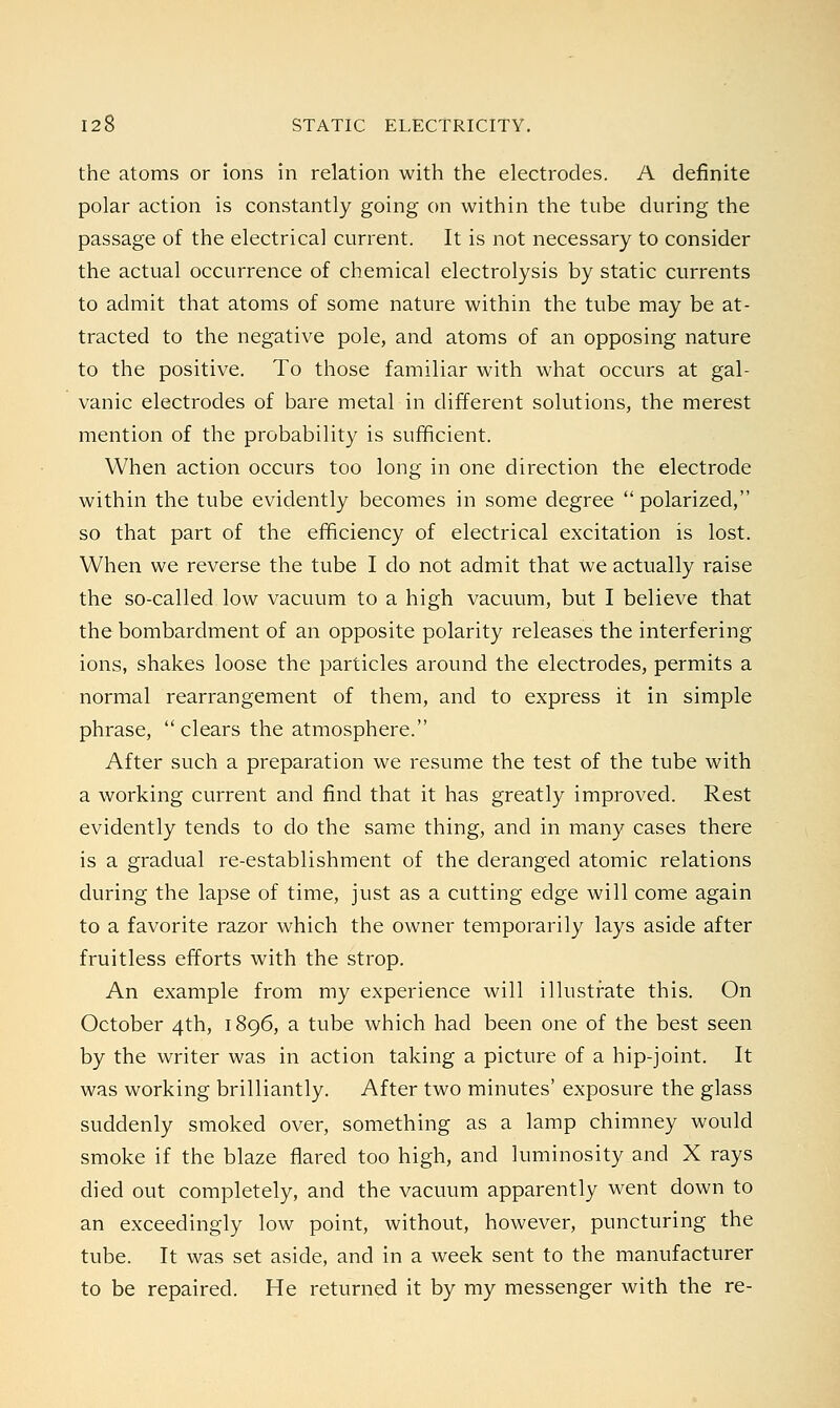 the atoms or ions in relation with the electrodes. A definite polar action is constantly going on within the tube during the passage of the electrical current. It is not necessary to consider the actual occurrence of chemical electrolysis by static currents to admit that atoms of some nature within the tube may be at- tracted to the negative pole, and atoms of an opposing nature to the positive. To those familiar with what occurs at gal- vanic electrodes of bare metal in different solutions, the merest mention of the probability is sufficient. When action occurs too long in one direction the electrode within the tube evidently becomes in some degree polarized, so that part of the efficiency of electrical excitation is lost. When we reverse the tube I do not admit that we actually raise the so-called low vacuum to a high vacuum, but I believe that the bombardment of an opposite polarity releases the interfering ions, shakes loose the particles around the electrodes, permits a normal rearrangement of them, and to express it in simple phrase, clears the atmosphere. After such a preparation we resume the test of the tube with a working current and find that it has greatly improved. Rest evidently tends to do the same thing, and in many cases there is a gradual re-establishment of the deranged atomic relations during the lapse of time, just as a cutting edge will come again to a favorite razor which the owner temporarily lays aside after fruitless efforts with the strop. An example from my experience will illustrate this. On October 4th, 1896, a tube which had been one of the best seen by the writer was in action taking a picture of a hip-joint. It was working brilliantly. After two minutes' exposure the glass suddenly smoked over, something as a lamp chimney would smoke if the blaze flared too high, and luminosity and X rays died out completely, and the vacuum apparently went down to an exceedingly low point, without, however, puncturing the tube. It was set aside, and in a week sent to the manufacturer to be repaired. He returned it by my messenger with the re-