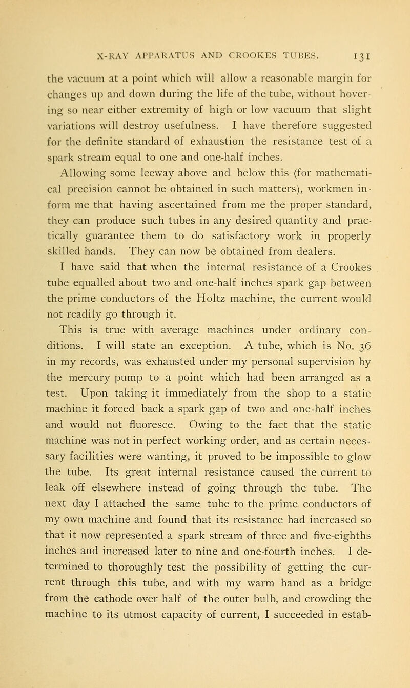 the vacuum at a point which will allow a reasonable margin for changes up and down during the life of the tube, without hover- ing so near either extremity of high or low vacuum that slight variations will destroy usefulness. I have therefore suggested for the definite standard of exhaustion the resistance test of a spark stream equal to one and one-half inches. Allowing some leeway above and below this (for mathemati- cal precision cannot be obtained in such matters), workmen in- form me that having ascertained from me the proper standard, they can produce such tubes in any desired quantity and prac- tically guarantee them to do satisfactory work in properly skilled hands. They can now be obtained from dealers. I have said that when the internal resistance of a Crookes tube equalled about two and one-half inches spark gap between the prime conductors of the Holtz machine, the current would not readily go through it. This is true with average machines under ordinary con- ditions. I will state an exception. A tube, which is No. 36 in my records, was exhausted under my personal supervision by the mercury pump to a point which had been arranged as a test. Upon taking it immediately from the shop to a static machine it forced back a spark gap of two and one-half inches and would not fluoresce. Owing to the fact that the static machine was not in perfect working order, and as certain neces- sary facilities were wanting, it proved to be impossible to glow the tube. Its great internal resistance caused the current to leak off elsewhere instead of going through the tube. The next day I attached the same tube to the prime conductors of my own machine and found that its resistance had increased so that it now represented a spark stream of three and five-eighths inches and increased later to nine and one-fourth inches. I de- termined to thoroughly test the possibility of getting the cur- rent through this tube, and with my warm hand as a bridge from the cathode over half of the outer bulb, and crowding the machine to its utmost capacity of current, I succeeded in estab-