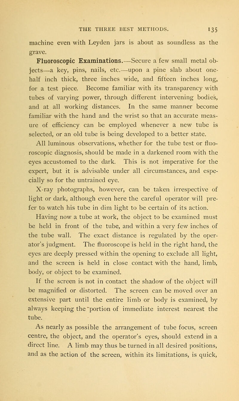 machine even with Leyden jars is about as soundless as the grave. Fluoroscopic Examinations.—-Secure a few small metal ob- jects—a key, pins, nails, etc.—upon a pine slab about one- half inch thick, three inches wide, and fifteen inches long, for a test piece. Become familiar with its transparency with tubes of varying power, through different intervening bodies, and at all working distances. In the same manner become familiar with the hand and the wrist so that an accurate meas- ure of efficiency can be employed whenever a new tube is selected, or an old tube is being developed to a better state. All luminous observations, whether for the tube test or fluo- roscopic diagnosis, should be made in a darkened room with the eyes accustomed to the dark. This is not imperative for the expert, but it is advisable under all circumstances, and espe- cially so for the untrained eye. X-ray photographs, however, can be taken irrespective of light or dark, although even here the careful operator will pre- fer to watch his tube in dim light to be certain of its action. Having now a tube at work, the object to be examined must be held in front of the tube, and within a very few inches of the tube wall. The exact distance is regulated by the oper- ator's judgment. The fluoroscope is held in the right hand, the eyes are deeply pressed within the opening to exclude all light, and the screen is held in close contact with the hand, limb, body, or object to be examined. If the screen is not in contact the shadow of the object will be magnified or distorted. The screen can be moved over an extensive part until the entire limb or body is examined, by always keeping the portion of immediate interest nearest the tube. As nearly as possible the arrangement of tube focus, screen centre, the object, and the operator's eyes, should extend in a direct line. A limb may thus be turned in all desired positions, and as the action of the screen, within its limitations, is quick,