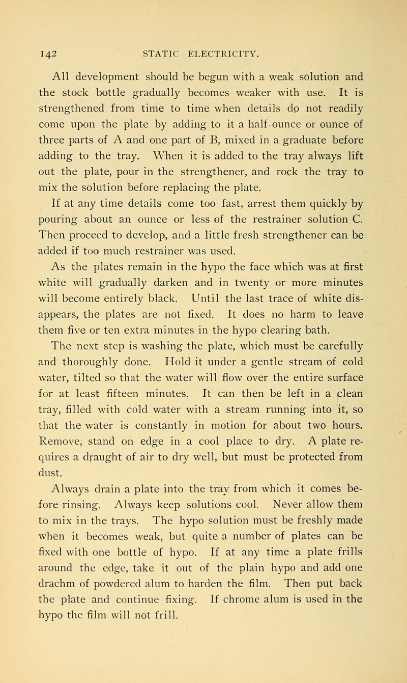 All development should be begun with a weak solution and the stock bottle gradually becomes weaker with use. It is strengthened from time to time when details do not readily come upon the plate by adding to it a half-ounce or ounce of three parts of A and one part of B, mixed in a graduate before adding to the tray. When it is added to the tray always lift out the plate, pour in the strengthener, and rock the tray to mix the solution before replacing the plate. If at any time details come too fast, arrest them quickly by pouring about an ounce or less of the restrainer solution C. Then proceed to develop, and a little fresh strengthener can be added if too much restrainer was used. As the plates remain in the hypo the face which was at first white will gradually darken and in twenty or more minutes will become entirely black. Until the last trace of white dis- appears, the plates are not fixed. It does no harm to leave them five or ten extra minutes in the hypo clearing bath. The next step is washing the plate, which must be carefully and thoroughly done. Hold it under a gentle stream of cold water, tilted so that the water will flow over the entire surface for at least fifteen minutes. It can then be left in a clean tray, filled with cold water with a stream running into it, so that the water is constantly in motion for about two hours. Remove, stand on edge in a cool place to dry. A plate re- quires a draught of air to dry well, but must be protected from dust. Always drain a plate into the tray from which it comes be- fore rinsing. Always keep solutions cool. Never allow them to mix in the trays. The hypo solution must be freshly made when it becomes weak, but quite a number of plates can be fixed with one bottle of hypo. If at any time a plate frills around the edge, take it out of the plain hypo and add one drachm of powdered alum to harden the film. Then put back the plate and continue fixing. If chrome alum is used in the hypo the film will not frill.