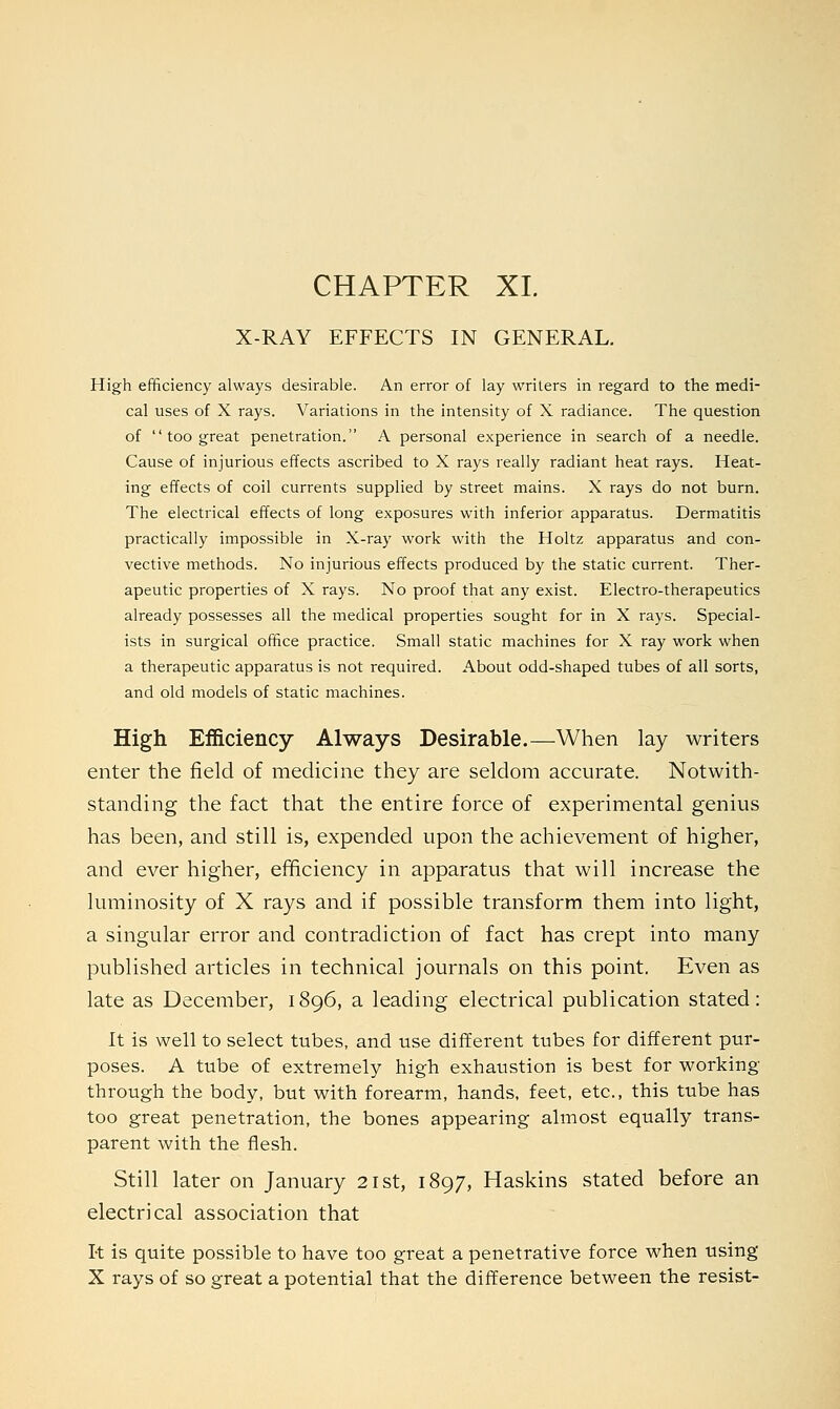 CHAPTER XL X-RAY EFFECTS IN GENERAL. High efficiency always desirable. An error of lay writers in regard to the medi- cal uses of X rays. Variations in the intensity of X radiance. The question of  too great penetration. A personal experience in search of a needle. Cause of injurious effects ascribed to X rays really radiant heat rays. Heat- ing effects of coil currents supplied by street mains. X rays do not burn. The electrical effects of long exposures with inferior apparatus. Dermatitis practically impossible in X-ray work with the Holtz apparatus and con- vective methods. No injurious effects produced by the static current. Ther- apeutic properties of X rays. No proof that any exist. Electro-therapeutics already possesses all the medical properties sought for in X rays. Special- ists in surgical office practice. Small static machines for X ray work when a therapeutic apparatus is not required. About odd-shaped tubes of all sorts, and old models of static machines. High Efficiency Always Desirable.—When lay writers enter the field of medicine they are seldom accurate. Notwith- standing the fact that the entire force of experimental genius has been, and still is, expended upon the achievement of higher, and ever higher, efficiency in apparatus that will increase the luminosity of X rays and if possible transform them into light, a singular error and contradiction of fact has crept into many published articles in technical journals on this point. Even as late as December, 1896, a leading electrical publication stated: It is well to select tubes, and use different tubes for different pur- poses. A tube of extremely high exhaustion is best for working through the body, but with forearm, hands, feet, etc., this tube has too great penetration, the bones appearing almost equally trans- parent with the flesh. Still later on January 21st, 1897, Haskins stated before an electrical association that It is quite possible to have too great a penetrative force when using X rays of so great a potential that the difference between the resist-