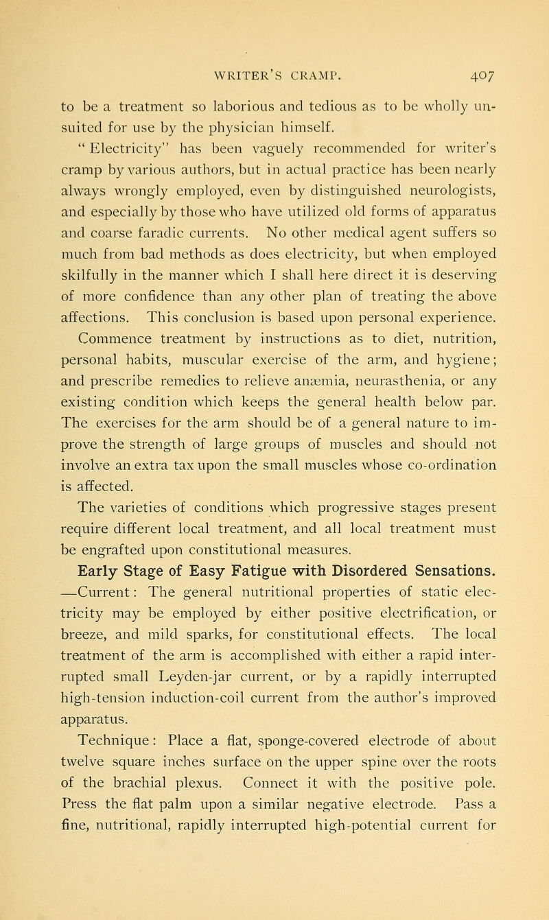 to be a treatment so laborious and tedious as to be wholly 1111- suited for use by the physician himself. Electricity has been vaguely recommended for writer's cramp by various authors, but in actual practice has been nearly always wrongly employed, even by distinguished neurologists, and especially by those who have utilized old forms of apparatus and coarse faradic currents. No other medical agent suffers so much from bad methods as does electricity, but when employed skilfully in the manner which I shall here direct it is deserving of more confidence than any other plan of treating the above affections. This conclusion is based upon personal experience. Commence treatment by instructions as to diet, nutrition, personal habits, muscular exercise of the arm, and hygiene; and prescribe remedies to relieve anaemia, neurasthenia, or any existing condition which keeps the general health below par. The exercises for the arm should be of a general nature to im- prove the strength of large groups of muscles and should not involve an extra tax upon the small muscles whose co-ordination is affected. The varieties of conditions which progressive stages present require different local treatment, and all local treatment must be engrafted upon constitutional measures. Early Stage of Easy Fatigue with Disordered Sensations. —Current: The general nutritional properties of static elec- tricity may be employed by either positive electrification, or breeze, and mild sparks, for constitutional effects. The local treatment of the arm is accomplished with either a rapid inter- rupted small Ley den-jar current, or by a rapidly interrupted high-tension induction-coil current from the author's improved apparatus. Technique: Place a flat, sponge-covered electrode of about twelve square inches surface on the upper spine over the roots of the brachial plexus. Connect it with the positive pole. Press the flat palm upon a similar negative electrode. Pass a fine, nutritional, rapidly interrupted high-potential current for