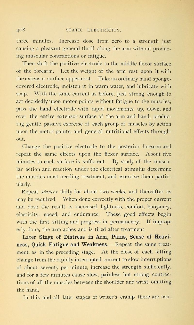 three minutes. Increase dose from zero to a strength just causing a pleasant general thrill along the arm without produc- ing muscular contractions or fatigue. Then shift the positive electrode to the middle flexor surface of the forearm. Let the weight of the arm rest upon it with the extensor surface uppermost. Take an ordinary hand sponge- covered electrode, moisten it in warm water, and lubricate with soap. With the same current as before, just strong enough to act decidedly upon motor points without fatigue to the muscles, pass the hand electrode with rapid movements up, down, and over the entire extensor surface of the arm and hand, produc- ing gentle passive exercise of each group of muscles by action upon the motor points, and general nutritional effects through- out. Change the positive electrode to the posterior forearm and repeat the same effects upon the flexor surface. About five minutes to each surface is sufficient. By study of the muscu- lar action and reaction under the electrical stimulus determine the muscles most needing treatment, and exercise them partic- ularly. Repeat seances daily for about two weeks, and thereafter as may be required. When done correctly with the proper current and dose the result is increased lightness, comfort, buoyancy, elasticity, speed, and endurance. These good effects begin with the first sitting and progress in permanency. If improp- erly done, the arm aches and is tired after treatment. Later Stage of Distress in Arm, Pains, Sense of Heavi- ness, Quick Fatigue and Weakness.—Repeat the same treat- ment as in the preceding stage. At the close of each sitting change from the rapidly interrupted current to slow interruptions of about seventy per minute, increase the strength sufficiently, and for a few minutes cause slow, painless but strong contrac- tions of all the muscles between the shoulder and wrist, omitting the hand. In this and all later stages of writer's cramp there are usu-