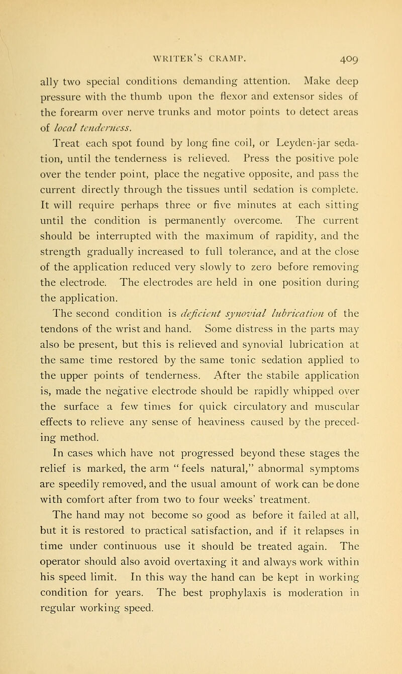 ally two special conditions demanding attention. Make deep pressure with the thumb upon the flexor and extensor sides of the forearm over nerve trunks and motor points to detect areas of local tenderness. Treat each spot found by long fine coil, or Leyden-jar seda- tion, until the tenderness is relieved. Press the positive pole over the tender point, place the negative opposite, and pass the current directly through the tissues until sedation is complete. It will require perhaps three or five minutes at each sitting until the condition is permanently overcome. The current should be interrupted with the maximum of rapidity, and the strength gradually increased to full tolerance, and at the close of the application reduced very slowly to zero before removing the electrode. The electrodes are held in one position during the application. The second condition is deficient synovial lubrication of the tendons of the wrist and hand. Some distress in the parts may also be present, but this is relieved and synovial lubrication at the same time restored by the same tonic sedation applied to the upper points of tenderness. After the stabile application is, made the negative electrode should be rapidly whipped over the surface a few times for quick circulatory and muscular effects to relieve any sense of heaviness caused by the preced- ing method. In cases which have not progressed beyond these stages the relief is marked, the arm feels natural, abnormal symptoms are speedily removed, and the usual amount of work can be done with comfort after from two to four weeks' treatment. The hand may not become so good as before it failed at all, but it is restored to practical satisfaction, and if it relapses in time under continuous use it should be treated again. The operator should also avoid overtaxing it and always work within his speed limit. In this way the hand can be kept in working condition for years. The best prophylaxis is moderation in regular working speed.