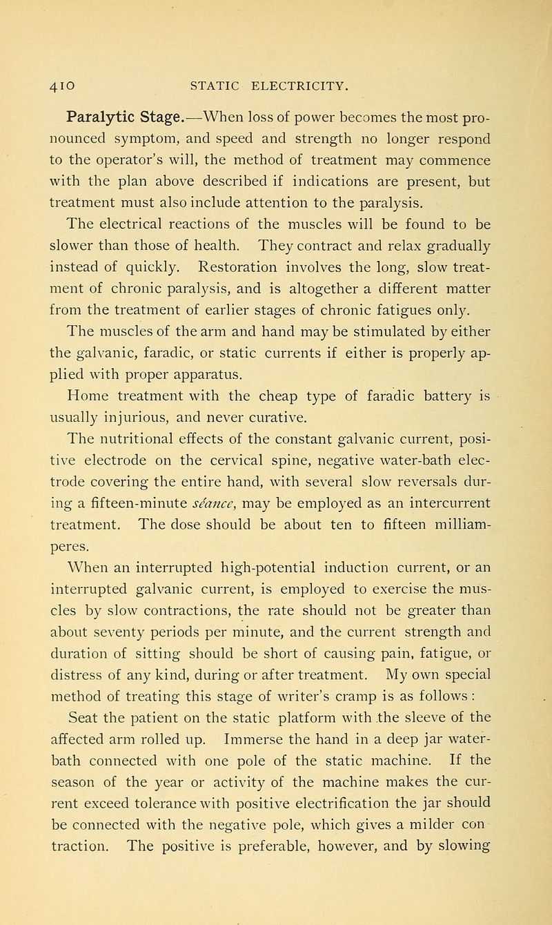Paralytic Stage.—When loss of power becomes the most pro- nounced symptom, and speed and strength no longer respond to the operator's will, the method of treatment may commence with the plan above described if indications are present, but treatment must also include attention to the paralysis. The electrical reactions of the muscles will be found to be slower than those of health. They contract and relax gradually instead of quickly. Restoration involves the long, slow treat- ment of chronic paralysis, and is altogether a different matter from the treatment of earlier stages of chronic fatigues only. The muscles of the arm and hand may be stimulated by either the galvanic, faradic, or static currents if either is properly ap- plied with proper apparatus. Home treatment with the cheap type of faradic battery is usually injurious, and never curative. The nutritional effects of the constant galvanic current, posi- tive electrode on the cervical spine, negative water-bath elec- trode covering the entire hand, with several slow reversals dur- ing a fifteen-minute seance, may be employed as an intercurrent treatment. The dose should be about ten to fifteen milliam- peres. When an interrupted high-potential induction current, or an interrupted galvanic current, is employed to exercise the mus- cles by slow contractions, the rate should not be greater than about seventy periods per minute, and the current strength and duration of sitting should be short of causing pain, fatigue, or distress of any kind, during or after treatment. My own special method of treating this stage of writer's cramp is as follows : Seat the patient on the static platform with the sleeve of the affected arm rolled up. Immerse the hand in a deep jar water- bath connected with one pole of the static machine. If the season of the year or activity of the machine makes the cur- rent exceed tolerance with positive electrification the jar should be connected with the negative pole, which gives a milder con- traction. The positive is preferable, however, and by slowing