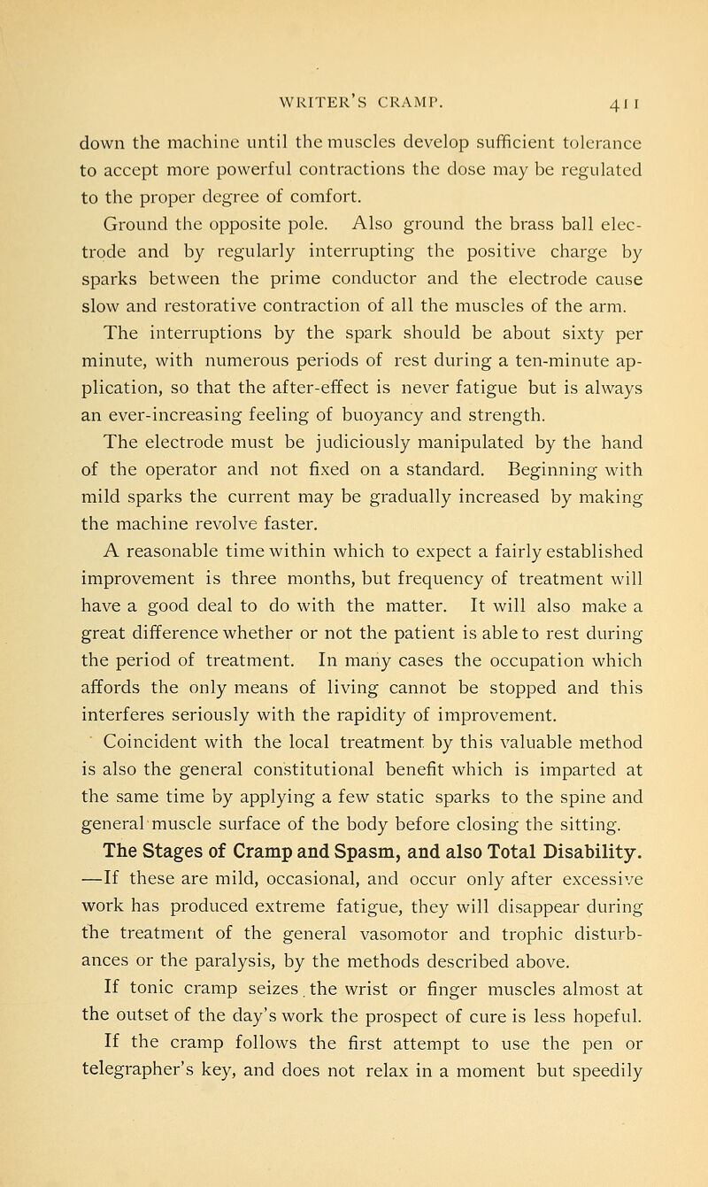 down the machine until the muscles develop sufficient tolerance to accept more powerful contractions the dose may be regulated to the proper degree of comfort. Ground the opposite pole. Also ground the brass ball elec- trode and by regularly interrupting the positive charge by sparks between the prime conductor and the electrode cause slow and restorative contraction of all the muscles of the arm. The interruptions by the spark should be about sixty per minute, with numerous periods of rest during a ten-minute ap- plication, so that the after-effect is never fatigue but is always an ever-increasing feeling of buoyancy and strength. The electrode must be judiciously manipulated by the hand of the operator and not fixed on a standard. Beginning with mild sparks the current may be gradually increased by making the machine revolve faster. A reasonable time within which to expect a fairly established improvement is three months, but frequency of treatment will have a good deal to do with the matter. It will also make a great difference whether or not the patient is able to rest during the period of treatment. In many cases the occupation which affords the only means of living cannot be stopped and this interferes seriously with the rapidity of improvement. Coincident with the local treatment, by this valuable method is also the general constitutional benefit which is imparted at the same time by applying a few static sparks to the spine and general'muscle surface of the body before closing the sitting. The Stages of Cramp and Spasm, and also Total Disability. —If these are mild, occasional, and occur only after excessive work has produced extreme fatigue, they will disappear during the treatment of the general vasomotor and trophic disturb- ances or the paralysis, by the methods described above. If tonic cramp seizes. the wrist or finger muscles almost at the outset of the day's work the prospect of cure is less hopeful. If the cramp follows the first attempt to use the pen or telegrapher's key, and does not relax in a moment but speedily
