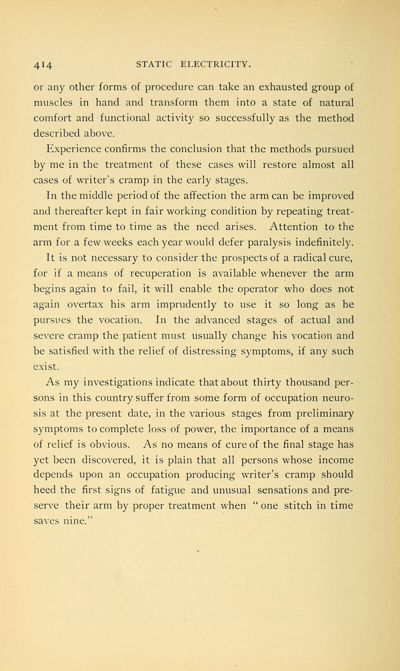 or any other forms of procedure can take an exhausted group of muscles in hand and transform them into a state of natural comfort and functional activity so successfully as the method described above. Experience confirms the conclusion that the methods pursued by me in the treatment of these cases will restore almost all cases of writer's cramp in the early stages. In the middle period of the affection the arm can be improved and thereafter kept in fair working condition by repeating treat- ment from time to time as the need arises. Attention to the arm for a few weeks each year would defer paralysis indefinitely. It is not necessary to consider the prospects of a radical cure, for if a means of recuperation is available whenever the arm begins again to fail, it will enable the operator who does not again overtax his arm imprudently to use it so long as he pursues the vocation. In the advanced stages of actual and severe cramp the patient must usually change his vocation and be satisfied with the relief of distressing symptoms, if any such exist. As my investigations indicate that about thirty thousand per- sons in this country suffer from some form of occupation neuro- sis at the present date, in the various stages from preliminary symptoms to complete loss of power, the importance of a means of relief is obvious. As no means of cure of the final stage has yet been discovered, it is plain that all persons whose income depends upon an occupation producing writer's cramp should heed the first signs of fatigue and unusual sensations and pre- serve their arm by proper treatment when one stitch in time saves nine.