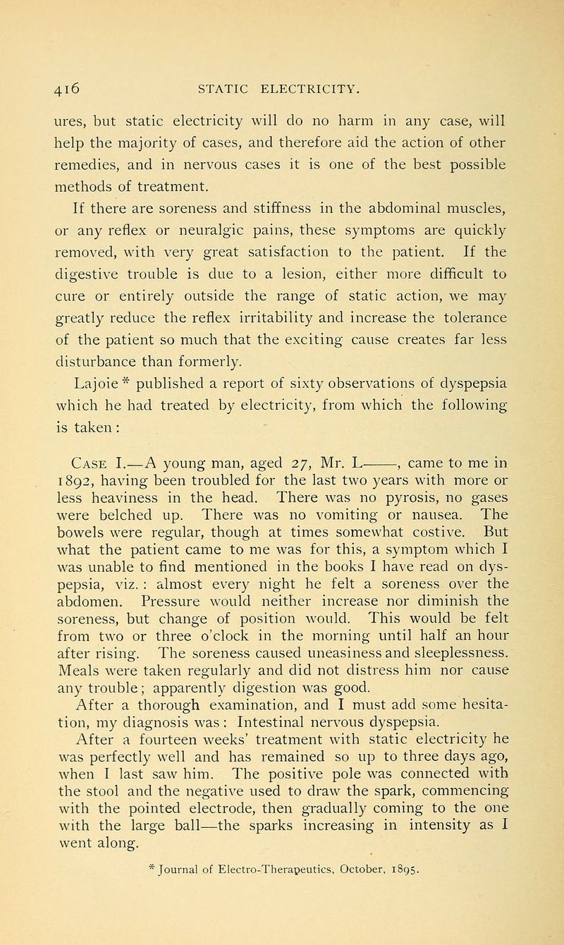 ures, but static electricity will do no harm in any case, will help the majority of cases, and therefore aid the action of other remedies, and in nervous cases it is one of the best possible methods of treatment. If there are soreness and stiffness in the abdominal muscles, or any reflex or neuralgic pains, these symptoms are quickly removed, with very great satisfaction to the patient. If the digestive trouble is due to a lesion, either more difficult to cure or entirely outside the range of static action, we may greatly reduce the reflex irritability and increase the tolerance of the patient so much that the exciting cause creates far less disturbance than formerly. Lajoie* published a report of sixty observations of dyspepsia which he had treated by electricity, from which the following is taken: Case I.—A young man, aged 27, Mr. L , came to me in 1892, having been troubled for the last two years with more or less heaviness in the head. There was no pyrosis, no gases were belched up. There was no vomiting or nausea. The bowels were regular, though at times somewhat costive. But what the patient came to me was for this, a symptom which I was unable to find mentioned in the books I have read on dys- pepsia, viz. : almost every night he felt a soreness over the abdomen. Pressure would neither increase nor diminish the soreness, but change of position would. This would be felt from two or three o'clock in the morning until half an hour after rising. The soreness caused uneasiness and sleeplessness. Meals were taken regularly and did not distress him nor cause any trouble; apparently digestion was good. After a thorough examination, and I must add some hesita- tion, my diagnosis was : Intestinal nervous dyspepsia. After a fourteen weeks' treatment with static electricity he was perfectly well and has remained so up to three days ago, when I last saw him. The positive pole was connected with the stool and the negative used to draw the spark, commencing with the pointed electrode, then gradually coming to the one with the large ball—the sparks increasing in intensity as I went along. * Journal of Electro-Therapeutics, October, 1895.