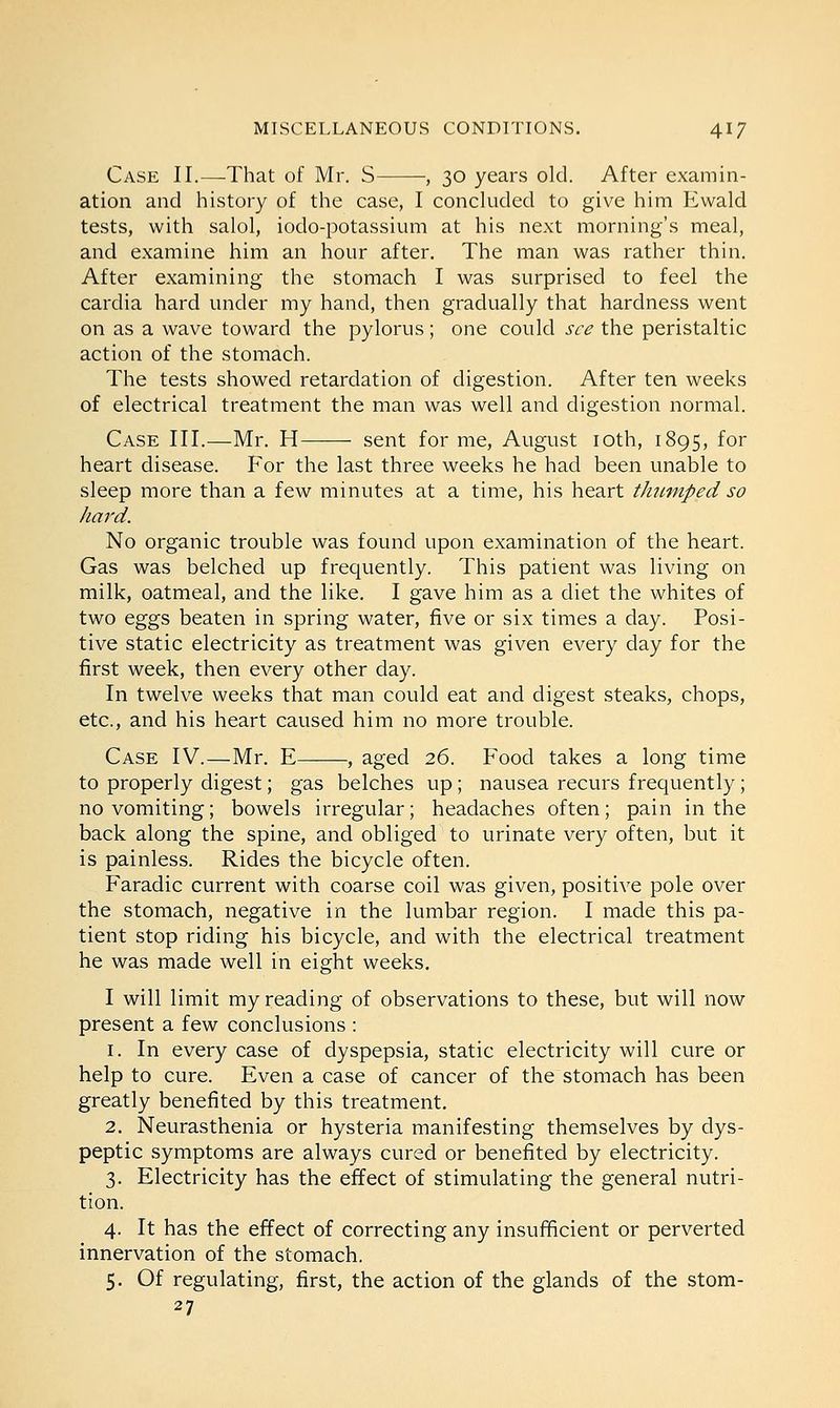 Case II.—-That of Mr. S , 30 years old. After examin- ation and history of the case, I concluded to give him Ewald tests, with salol, iodo-potassium at his next morning's meal, and examine him an hour after. The man was rather thin. After examining the stomach I was surprised to feel the cardia hard under my hand, then gradually that hardness went on as a wave toward the pylorus; one could see the peristaltic action of the stomach. The tests showed retardation of digestion. After ten weeks of electrical treatment the man was well and digestion normal. Case III.—Mr. H sent for me, August 10th, 1895, for heart disease. For the last three weeks he had been unable to sleep more than a few minutes at a time, his heart thumped so hard. No organic trouble was found upon examination of the heart. Gas was belched up frequently. This patient was living on milk, oatmeal, and the like. I gave him as a diet the whites of two eggs beaten in spring water, five or six times a day. Posi- tive static electricity as treatment was given every day for the first week, then every other day. In twelve weeks that man could eat and digest steaks, chops, etc., and his heart caused him no more trouble. Case IV.—Mr. E , aged 26. Food takes a long time to properly digest; gas belches up; nausea recurs frequently; no vomiting; bowels irregular; headaches often; pain in the back along the spine, and obliged to urinate very often, but it is painless. Rides the bicycle often. Faradic current with coarse coil was given, positive pole over the stomach, negative in the lumbar region. I made this pa- tient stop riding his bicycle, and with the electrical treatment he was made well in eight weeks. I will limit my reading of observations to these, but will now present a few conclusions : 1. In every case of dyspepsia, static electricity will cure or help to cure. Even a case of cancer of the stomach has been greatly benefited by this treatment. 2. Neurasthenia or hysteria manifesting themselves by dys- peptic symptoms are always cured or benefited by electricity. 3. Electricity has the effect of stimulating the general nutri- tion. 4. It has the effect of correcting any insufficient or perverted innervation of the stomach. 5. Of regulating, first, the action of the glands of the stom- 27