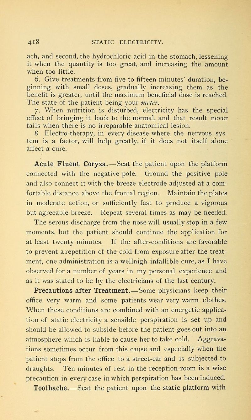 ach, and second, the hydrochloric acid in the stomach, lessening it when the quantity is too great, and increasing the amount when too little. 6. Give treatments from five to fifteen minutes' duration, be- ginning with small doses, gradually increasing them as the benefit is greater, until the maximum beneficial dose is reached. The state of the patient being your meter. 7. When nutrition is disturbed, electricity has the special effect of bringing it back to the normal, and that result never fails when there is no irreparable anatomical lesion. 8. Electro-therapy, in every disease where the nervous sys- tem is a factor, will help greatly, if it does not itself alone affect a cure. Acute Fluent Coryza.—Seat the patient upon the platform connected with the negative pole. Ground the positive pole and also connect it with the breeze electrode adjusted at a com- fortable distance above the frontal region. Maintain the plates in moderate action, or sufficiently fast to produce a vigorous but agreeable breeze. Repeat several times as may be needed. The serous discharge from the nose will usually stop in a few moments, but the patient should continue the application for at least twenty minutes. If the after-conditions are favorable to prevent a repetition of the cold from exposure after the treat- ment, one administration is a wellnigh infallible cure, as I have observed for a number of years in my personal experience and as it was stated to be by the electricians of the last century. Precautions after Treatment.—Some physicians keep their office very warm and some patients wear very warm clothes. When these conditions are combined with an energetic applica- tion of static electricity a sensible perspiration is set up and should be allowed to subside before the patient goes out into an atmosphere which is liable to cause her to take cold. Aggrava- tions sometimes occur from this cause and especially when the patient steps from the office to a street-car and is subjected to draughts. Ten minutes of rest in the reception-room is a wise precaution in every case in which perspiration has been induced. Toothache.—Seat the patient upon the static platform with