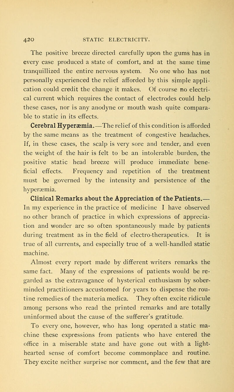 The positive breeze directed carefully upon the gums has in every case produced a state of comfort, and at the same time tranquillized the entire nervous system. No one who has not personally experienced the relief afforded by this simple appli- cation could credit the change it makes. Of course no electri- cal current which requires the contact of electrodes could help these cases, nor is any anodyne or mouth wash quite compara- ble to static in its effects. Cerebral Hyperaemia.—The relief of this condition is afforded by the same means as the treatment of congestive headaches. If, in these cases, the scalp is very sore and tender, and even the weight of the hair is felt to be an intolerable burden, the positive static head breeze will produce immediate bene- ficial effects. Frequency and repetition of the treatment must be governed by the intensity and persistence of the hyperaemia. Clinical Remarks about the Appreciation of the Patients.— In my experience in the practice of medicine I have observed no other branch of practice in which expressions of apprecia- tion and wonder are so often spontaneously made by patients during treatment as in the field of electro-therapeutics. It is true of all currents, and especially true of a well-handled static machine. Almost every report made by different writers remarks the same fact. Many of the expressions of patients would be re- garded as the extravagance of hysterical enthusiasm by sober- minded practitioners accustomed for years to dispense the rou- tine remedies of the materia medica. They often excite ridicule among persons who read the printed remarks and are totally uninformed about the cause of the sufferer's gratitude, To every one, however, who has long operated a static ma- chine these expressions from patients who have entered the office in a miserable state and have gone out with a light- hearted sense of comfort become commonplace and routine. They excite neither surprise nor comment, and the few that are