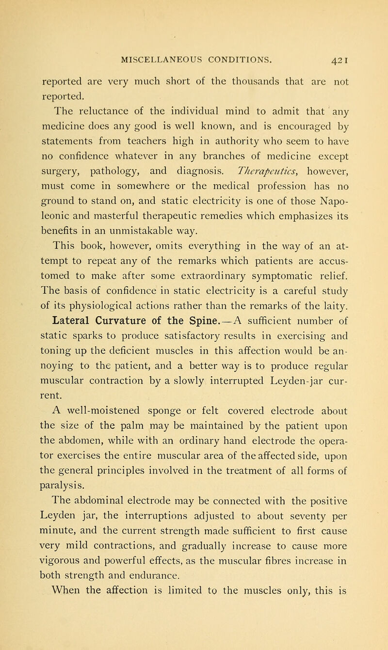 reported are very much short of the thousands that are not reported. The reluctance of the individual mind to admit that any medicine does any good is well known, and is encouraged by statements from teachers high in authority who seem to have no confidence whatever in any branches of medicine except surgery, pathology, and diagnosis. Therapeutics, however, must come in somewhere or the medical profession has no ground to stand on, and static electricity is one of those Napo- leonic and masterful therapeutic remedies which emphasizes its benefits in an unmistakable way. This book, however, omits everything in the way of an at- tempt to repeat any of the remarks which patients are accus- tomed to make after some extraordinary symptomatic relief. The basis of confidence in static electricity is a careful study of its physiological actions rather than the remarks of the laity. Lateral Curvature of the Spine.—A sufficient number of static sparks to produce satisfactory results in exercising and toning up the deficient muscles in this affection would be an- noying to the patient, and a better way is to produce regular muscular contraction by a slowly interrupted Leyden-jar cur- rent. A well-moistened sponge or felt covered electrode about the size of the palm may be maintained by the patient upon the abdomen, while with an ordinary hand electrode the opera- tor exercises the entire muscular area of the affected side, upon the general principles involved in the treatment of all forms of paralysis. The abdominal electrode may be connected with the positive Leyden jar, the interruptions adjusted to about seventy per minute, and the current strength made sufficient to first cause very mild contractions, and gradually increase to cause more vigorous and powerful effects, as the muscular fibres increase in both strength and endurance. When the affection is limited to the muscles only, this is