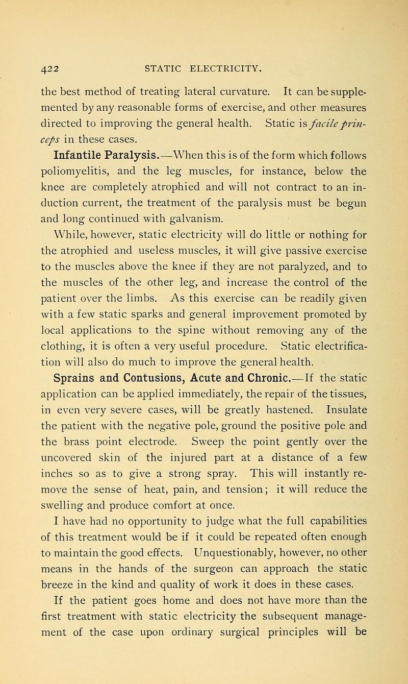 the best method of treating lateral curvature. It can be supple- mented by any reasonable forms of exercise, and other measures directed to improving the general health. Static is facileprin- ceps in these cases. Infantile Paralysis.—When this is of the form which follows poliomyelitis, and the leg muscles, for instance, below the knee are completely atrophied and will not contract to an in- duction current, the treatment of the paralysis must be begun and long continued with galvanism. While, however, static electricity will do little or nothing for the atrophied and useless muscles, it will give passive exercise to the muscles above the knee if they are not paralyzed, and to the muscles of the other leg, and increase the. control of the patient over the limbs. As this exercise can be readily given with a few static sparks and general improvement promoted by local applications to the spine without removing any of the clothing, it is often a very useful procedure. Static electrifica- tion will also do much to improve the general health. Sprains and Contusions, Acute and Chronic.—If the static application can be applied immediately, the repair of the tissues, in even very severe cases, will be greatly hastened. Insulate the patient with the negative pole, ground the positive pole and the brass point electrode. Sweep the point gently over the uncovered skin of the injured part at a distance of a few inches so as to give a strong spray. This will instantly re- move the sense of heat, pain, and tension; it will reduce the swelling and produce comfort at once. I have had no opportunity to judge what the full capabilities of this treatment would be if it could be repeated often enough to maintain the good effects. Unquestionably, however, no other means in the hands of the surgeon can approach the static breeze in the kind and quality of work it does in these cases. If the patient goes home and does not have more than the first treatment with static electricity the subsequent manage- ment of the case upon ordinary surgical principles will be