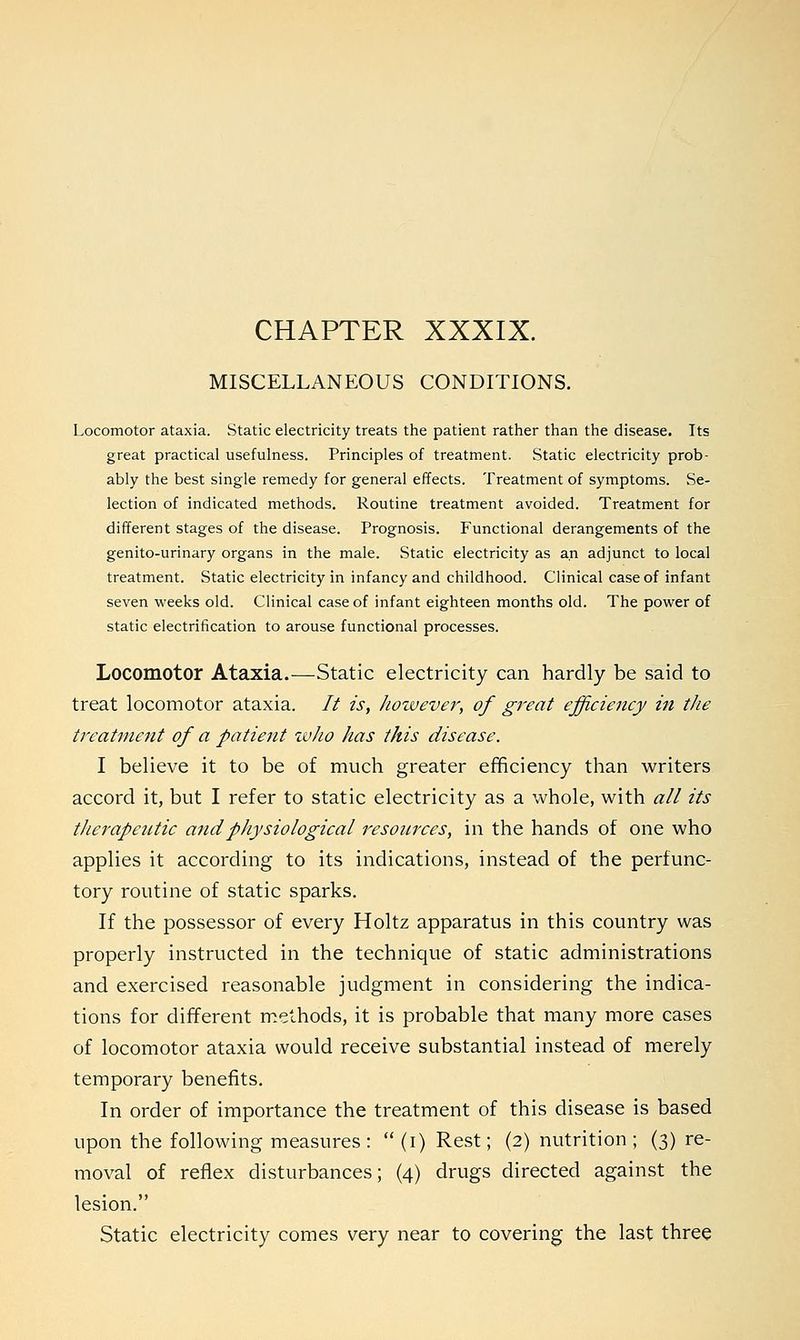 CHAPTER XXXIX. MISCELLANEOUS CONDITIONS. Locomotor ataxia. Static electricity treats the patient rather than the disease. Its great practical usefulness. Principles of treatment. Static electricity prob- ably the best single remedy for general effects. Treatment of symptoms. Se- lection of indicated methods. Routine treatment avoided. Treatment for different stages of the disease. Prognosis. Functional derangements of the genito-urinary organs in the male. Static electricity as an adjunct to local treatment. Static electricity in infancy and childhood. Clinical case of infant seven weeks old. Clinical case of infant eighteen months old. The power of static electrification to arouse functional processes. Locomotor Ataxia.—Static electricity can hardly be said to treat locomotor ataxia. It is, however, of great efficiency in the treatment of a patient who has this disease. I believe it to be of much greater efficiency than writers accord it, but I refer to static electricity as a whole, with all its therapeutic and physiological resources, in the hands of one who applies it according to its indications, instead of the perfunc- tory routine of static sparks. If the possessor of every Holtz apparatus in this country was properly instructed in the technique of static administrations and exercised reasonable judgment in considering the indica- tions for different methods, it is probable that many more cases of locomotor ataxia would receive substantial instead of merely temporary benefits. In order of importance the treatment of this disease is based upon the following measures :  (i) Rest; (2) nutrition ; (3) re- moval of reflex disturbances; (4) drugs directed against the lesion. Static electricity comes very near to covering the last three