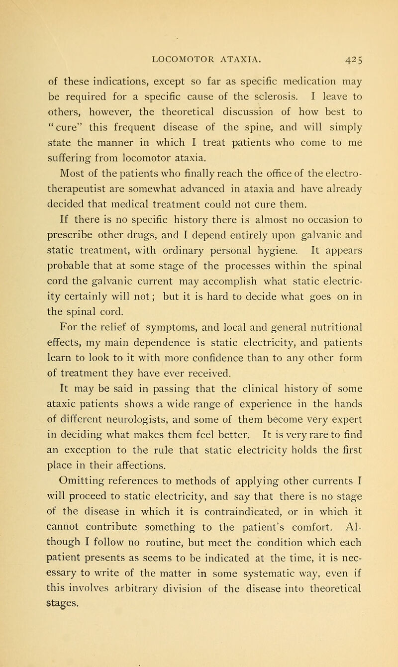 of these indications, except so far as specific medication may be required for a specific cause of the sclerosis. I leave to others, however, the theoretical discussion of how best to cure this frequent disease of the spine, and will simply state the manner in which I treat patients who come to me suffering from locomotor ataxia. Most of the patients who finally reach the office of the electro- therapeutist are somewhat advanced in ataxia and have already decided that medical treatment could not cure them. If there is no specific history there is almost no occasion to prescribe other drugs, and I depend entirely upon galvanic and static treatment, with ordinary personal hygiene. It appears probable that at some stage of the processes within the spinal cord the galvanic current may accomplish what static electric- ity certainly will not; but it is hard to decide what goes on in the spinal cord. For the relief of symptoms, and local and general nutritional effects, my main dependence is static electricity, and patients learn to look to it with more confidence than to any other form of treatment they have ever received. It may be said in passing that the clinical history of some ataxic patients shows a wide range of experience in the hands of different neurologists, and some of them become very expert in deciding what makes them feel better. It is very rare to find an exception to the rule that static electricity holds the first place in their affections. Omitting references to methods of applying other currents I will proceed to static electricity, and say that there is no stage of the disease in which it is contraindicated, or in which it cannot contribute something to the patient's comfort. Al- though I follow no routine, but meet the condition which each patient presents as seems to be indicated at the time, it is nec- essary to write of the matter in some systematic way, even if this involves arbitrary division of the disease into theoretical stages.