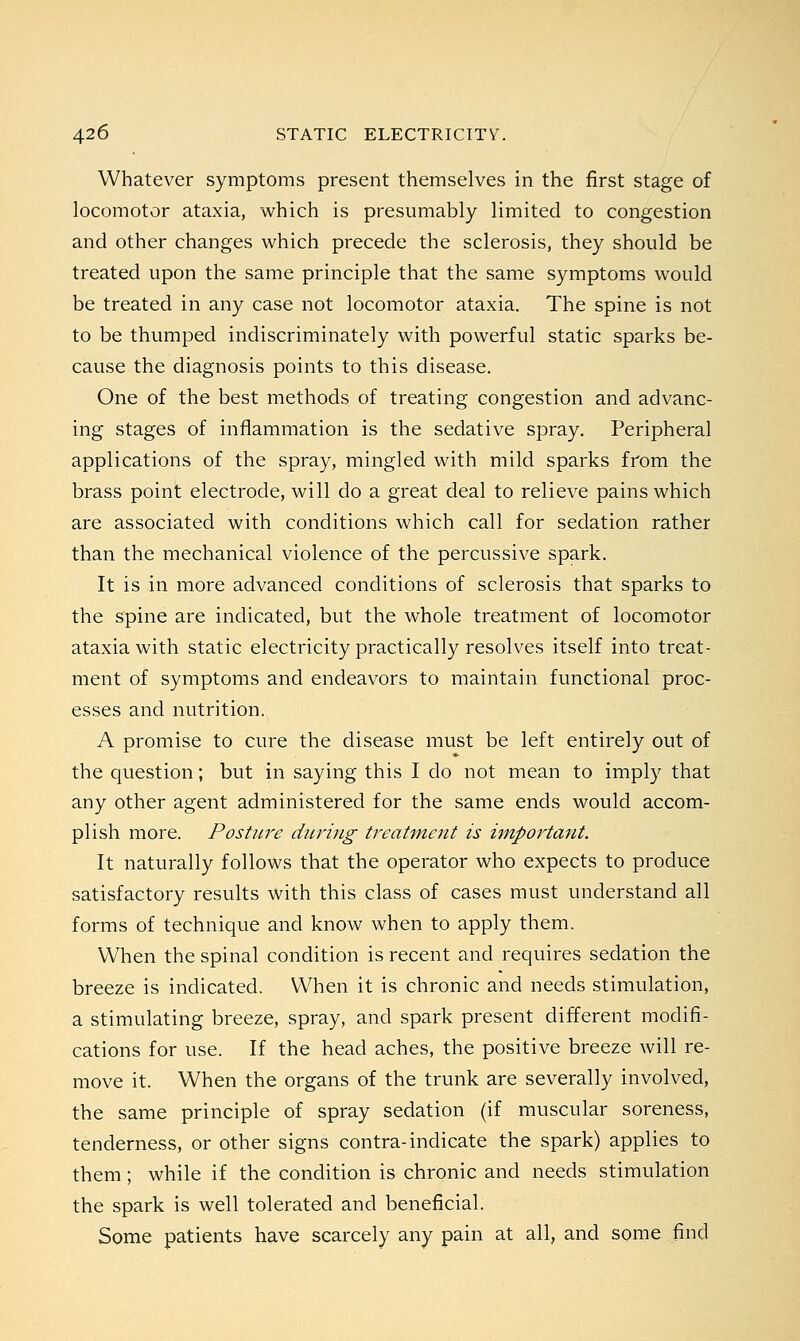 Whatever symptoms present themselves in the first stage of locomotor ataxia, which is presumably limited to congestion and other changes which precede the sclerosis, they should be treated upon the same principle that the same symptoms would be treated in any case not locomotor ataxia. The spine is not to be thumped indiscriminately with powerful static sparks be- cause the diagnosis points to this disease. One of the best methods of treating congestion and advanc- ing stages of inflammation is the sedative spray. Peripheral applications of the spray, mingled with mild sparks from the brass point electrode, will do a great deal to relieve pains which are associated with conditions which call for sedation rather than the mechanical violence of the percussive spark. It is in more advanced conditions of sclerosis that sparks to the spine are indicated, but the whole treatment of locomotor ataxia with static electricity practically resolves itself into treat- ment of symptoms and endeavors to maintain functional proc- esses and nutrition. A promise to cure the disease must be left entirely out of the question; but in saying this I do not mean to imply that any other agent administered for the same ends would accom- plish more. Posture during treatment is important. It naturally follows that the operator who expects to produce satisfactory results with this class of cases must understand all forms of technique and know when to apply them. When the spinal condition is recent and requires sedation the breeze is indicated. When it is chronic and needs stimulation, a stimulating breeze, spray, and spark present different modifi- cations for use. If the head aches, the positive breeze will re- move it. When the organs of the trunk are severally involved, the same principle of spray sedation (if muscular soreness, tenderness, or other signs contra-indicate the spark) applies to them; while if the condition is chronic and needs stimulation the spark is well tolerated and beneficial. Some patients have scarcely any pain at all, and some find