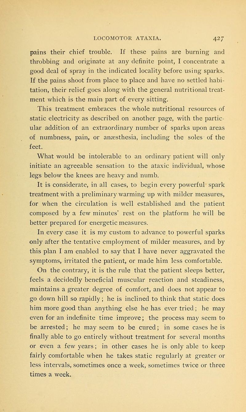 pains their chief trouble. If these pains are burning and throbbing and originate at any definite point, I concentrate a good deal of spray in the indicated locality before using sparks. If the pains shoot from place to place and have no settled habi- tation, their relief goes along with the general nutritional treat- ment which is the main part of every sitting. This treatment embraces the whole nutritional resources of static electricity as described on another page, with the partic- ular addition of an extraordinary number of sparks upon areas of numbness, pain, or anaesthesia, including the soles of the feet. What would be intolerable to an ordinary patient will only initiate an agreeable sensation to the ataxic individual, whose legs below the knees are heavy and numb. It is considerate, in all cases, to begin every powerful- spark treatment with a preliminary warming up with milder measures, for when the circulation is well established and the patient composed by a few minutes' rest on the platform he will be better prepared for energetic measures. In every case it is my custom to advance to powerful sparks only after the tentative employment of milder measures, and by this plan I am enabled to say that I have never aggravated the symptoms, irritated the patient, or made him less comfortable. On the contrary, it is the rule that the patient sleeps better, feels a decidedly beneficial muscular reaction and steadiness, maintains a greater degree of comfort, and does not appear to go down hill so rapidly; he is inclined to think that static does him more good than anything else he has ever tried; he may even for an indefinite time improve; the process may seem to be arrested; he may seem to be cured; in some cases he is finally able to go entirely without treatment for several months or even a few years; in other cases he is only able to keep fairly comfortable when he takes static regularly at greater or less intervals, sometimes once a week, sometimes twice or three times a week.