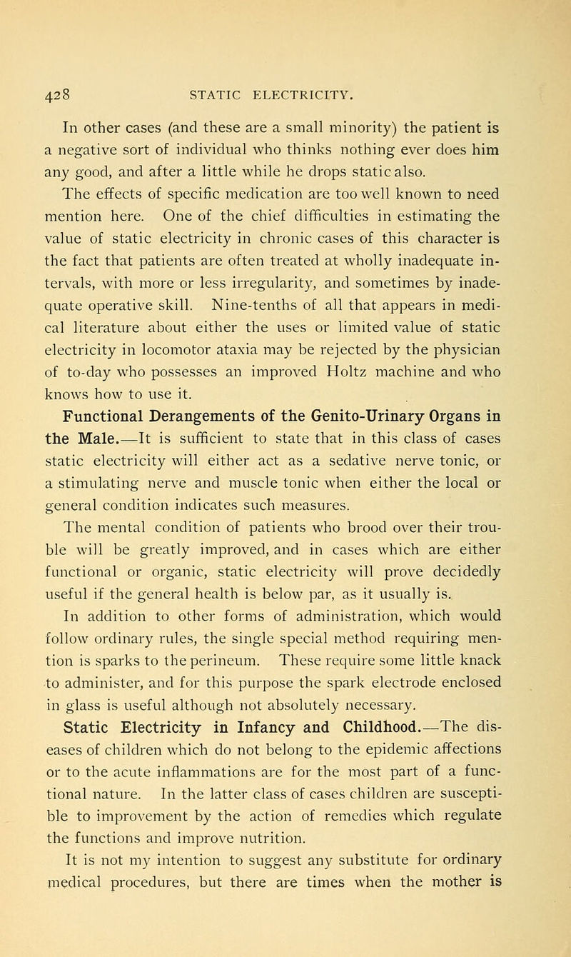 In other cases (and these are a small minority) the patient is a negative sort of individual who thinks nothing ever does him any good, and after a little while he drops static also. The effects of specific medication are too well known to need mention here. One of the chief difficulties in estimating the value of static electricity in chronic cases of this character is the fact that patients are often treated at wholly inadequate in- tervals, with more or less irregularity, and sometimes by inade- quate operative skill. Nine-tenths of all that appears in medi- cal literature about either the uses or limited value of static electricity in locomotor ataxia may be rejected by the physician of to-day who possesses an improved Holtz machine and who knows how to use it. Functional Derangements of the Genito-Urinary Organs in the Male.—It is sufficient to state that in this class of cases static electricity will either act as a sedative nerve tonic, or a stimulating nerve and muscle tonic when either the local or general condition indicates such measures. The mental condition of patients who brood over their trou- ble will be greatly improved, and in cases which are either functional or organic, static electricity will prove decidedly useful if the general health is below par, as it usually is. In addition to other forms of administration, which would follow ordinary rules, the single special method requiring men- tion is sparks to the perineum. These require some little knack to administer, and for this purpose the spark electrode enclosed in glass is useful although not absolutely necessary. Static Electricity in Infancy and Childhood.—The dis- eases of children which do not belong to the epidemic affections or to the acute inflammations are for the most part of a func- tional nature. In the latter class of cases children are suscepti- ble to improvement by the action of remedies which regulate the functions and improve nutrition. It is not my intention to suggest any substitute for ordinary medical procedures, but there are times when the mother is