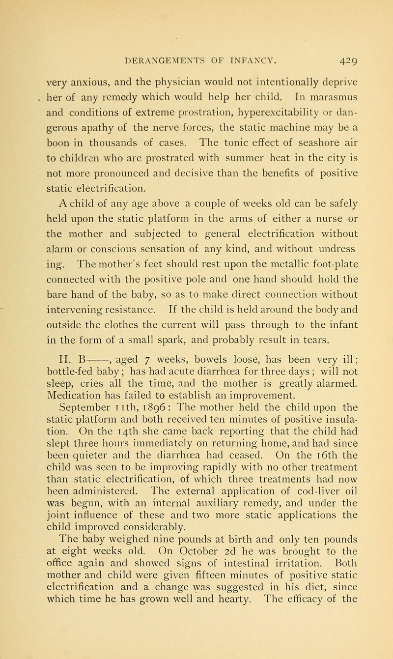 very anxious, and the physician would not intentionally deprive her of any remedy which would help her child. In marasmus and conditions of extreme prostration, hyperexcitability or dan- gerous apathy of the nerve forces, the static machine may be a boon in thousands of cases. The tonic effect of seashore air to children who are prostrated with summer heat in the city is not more pronounced and decisive than the benefits of positive static electrification. A child of any age above a couple of weeks old can be safely held upon the static platform in the arms of either a nurse or the mother and subjected to general electrification without alarm or conscious sensation of any kind, and without undress ing. The mother's feet should rest upon the metallic foot-plate connected with the positive pole and one hand should hold the bare hand of the baby, so as to make direct connection without intervening resistance. If the child is held around the body and outside the clothes the current will pass through to the infant in the form of a small spark, and probably result in tears. H. B , aged 7 weeks, bowels loose, has been very ill; bottle-fed baby; has had acute diarrhoea for three days ; will not sleep, cries all the time, and the mother is greatly alarmed. Medication has failed to establish an improvement. September nth, 1896: The mother held the child upon the static platform and both received ten minutes of positive insula- tion. On the 14th she came back reporting that the child had slept three hours immediately on returning home, and had since been quieter and the diarrhoea had ceased. On the 16th the child was seen to be improving rapidly with no other treatment than static electrification, of which three treatments had now been administered. The external application of cod-liver oil was begun, with an internal auxiliary remedy, and under the joint influence of these and two more static applications the child improved considerably. The baby weighed nine pounds at birth and only ten pounds at eight weeks old. On October 2d he was brought to the office again and showed signs of intestinal irritation. Both mother and child were given fifteen minutes of positive static electrification and a change was suggested in his diet, since which time he has grown well and hearty. The efficacy of the