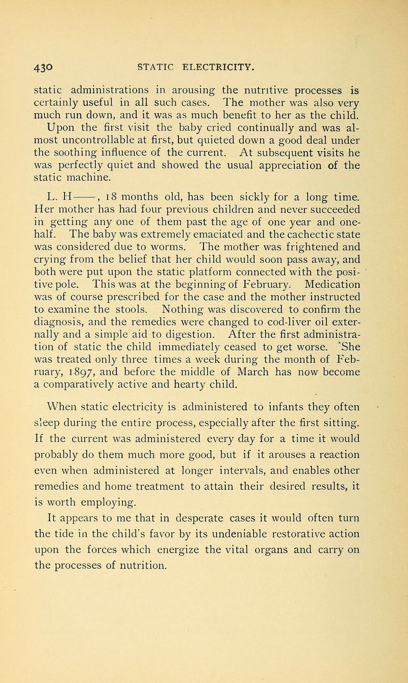 static administrations in arousing the nutritive processes is certainly useful in all such cases. The mother was also very- much run down, and it was as much benefit to her as the child. Upon the first visit the baby cried continually and was al- most uncontrollable at first, but quieted down a good deal under the soothing influence of the current. At subsequent visits he was perfectly quiet and showed the usual appreciation of the static machine. L. H , 18 months old, has been sickly for a long time. Her mother has had four previous children and never succeeded in getting any one of them past the age of one year and one- half. The baby was extremely emaciated and the cachectic state was considered due to worms. The mother was frightened and crying from the belief that her child would soon pass away, and both were put upon the static platform connected with the posi- tive pole. This was at the beginning of February. Medication was of course prescribed for the case and the mother instructed to examine the stools. Nothing was discovered to confirm the diagnosis, and the remedies were changed to cod-liver oil exter- nally and a simple aid to digestion. After the first administra- tion of static the child immediately ceased to get worse. 'She was treated only three times a week during the month of Feb- ruary, 1897, and before the middle of March has now become a comparatively active and hearty child. When static electricity is administered to infants they often sleep during the entire process, especially after the first sitting. If the current was administered every day for a time it would probably do them much more good, but if it arouses a reaction even when administered at longer intervals, and enables other remedies and home treatment to attain their desired results, it is worth employing. It appears to me that in desperate cases it would often turn the tide in the child's favor by its undeniable restorative action upon the forces which energize the vital organs and carry on the processes of nutrition.