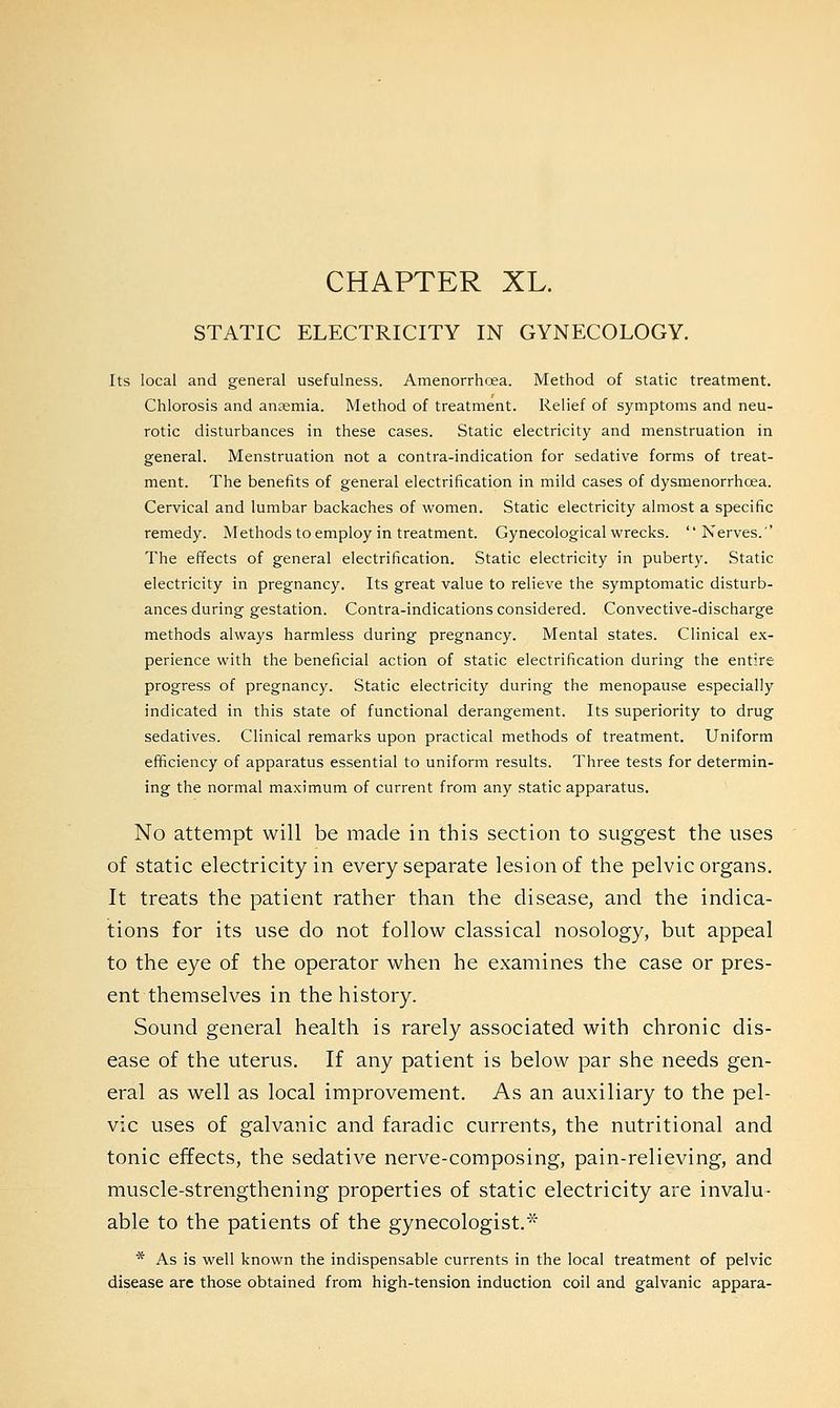 CHAPTER XL. STATIC ELECTRICITY IN GYNECOLOGY. Its local and general usefulness. Amenorrhoea. Method of static treatment. Chlorosis and anaemia. Method of treatment. Relief of symptoms and neu- rotic disturbances in these cases. Static electricity and menstruation in general. Menstruation not a contra-indication for sedative forms of treat- ment. The benefits of general electrification in mild cases of dysmenorrhcea. Cervical and lumbar backaches of women. Static electricity almost a specific remedy. Methods to employ in treatment. Gynecological wrecks. Nerves.'' The effects of general electrification. Static electricity in puberty. Static electricity in pregnancy. Its great value to relieve the symptomatic disturb- ances during gestation. Contra-indications considered. Convective-discharge methods always harmless during pregnancy. Mental states. Clinical ex- perience with the beneficial action of static electrification during the entire progress of pregnancy. Static electricity during the menopause especially indicated in this state of functional derangement. Its superiority to drug sedatives. Clinical remarks upon practical methods of treatment. Uniform efficiency of apparatus essential to uniform results. Three tests for determin- ing the normal maximum of current from any static apparatus. No attempt will be made in this section to suggest the uses of static electricity in every separate lesion of the pelvic organs. It treats the patient rather than the disease, and the indica- tions for its use do not follow classical nosology, but appeal to the eye of the operator when he examines the case or pres- ent themselves in the history. Sound general health is rarely associated with chronic dis- ease of the uterus. If any patient is below par she needs gen- eral as well as local improvement. As an auxiliary to the pel- vic uses of galvanic and faradic currents, the nutritional and tonic effects, the sedative nerve-composing, pain-relieving, and muscle-strengthening properties of static electricity are invalu- able to the patients of the gynecologist.* * As is well known the indispensable currents in the local treatment of pelvic disease are those obtained from high-tension induction coil and galvanic appara-