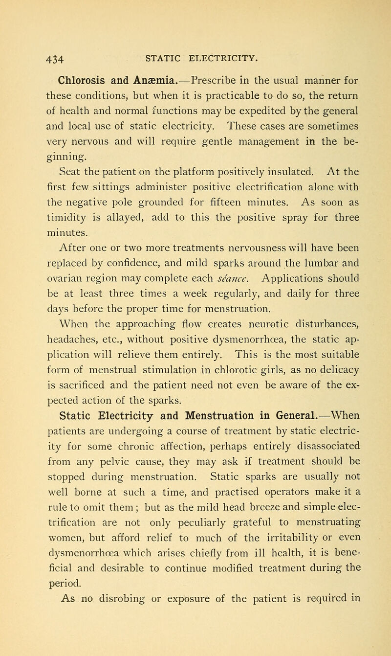 Chlorosis and Anaemia.—Prescribe in the usual manner for these conditions, but when it is practicable to do so, the return of health and normal functions may be expedited by the general and local use of static electricity. These cases are sometimes very nervous and will require gentle management in the be- ginning. Seat the patient on the platform positively insulated. At the first few sittings administer positive electrification alone with the negative pole grounded for fifteen minutes. As soon as timidity is allayed, add to this the positive spray for three minutes. After one or two more treatments nervousness will have been replaced by confidence, and mild sparks around the lumbar and ovarian region may complete each seance. Applications should be at least three times a week regularly, and daily for three days before the proper time for menstruation. When the approaching flow creates neurotic disturbances, headaches, etc., without positive dysmenorrhcea, the static ap- plication will relieve them entirely. This is the most suitable form of menstrual stimulation in chlorotic girls, as no delicacy is sacrificed and the patient need not even be aware of the ex- pected action of the sparks. Static Electricity and Menstruation in General.—When patients are undergoing a course of treatment by static electric- ity for some chronic affection, perhaps entirely disassociated from any pelvic cause, they may ask if treatment should be stopped during menstruation. Static sparks are usually not well borne at such a time, and practised operators make it a rule to omit them ; but as the mild head breeze and simple elec- trification are not only peculiarly grateful to menstruating women, but afford relief to much of the irritability or even dysmenorrhcea which arises chiefly from ill health, it is bene- ficial and desirable to continue modified treatment during the period. As no disrobing or exposure of the patient is required in