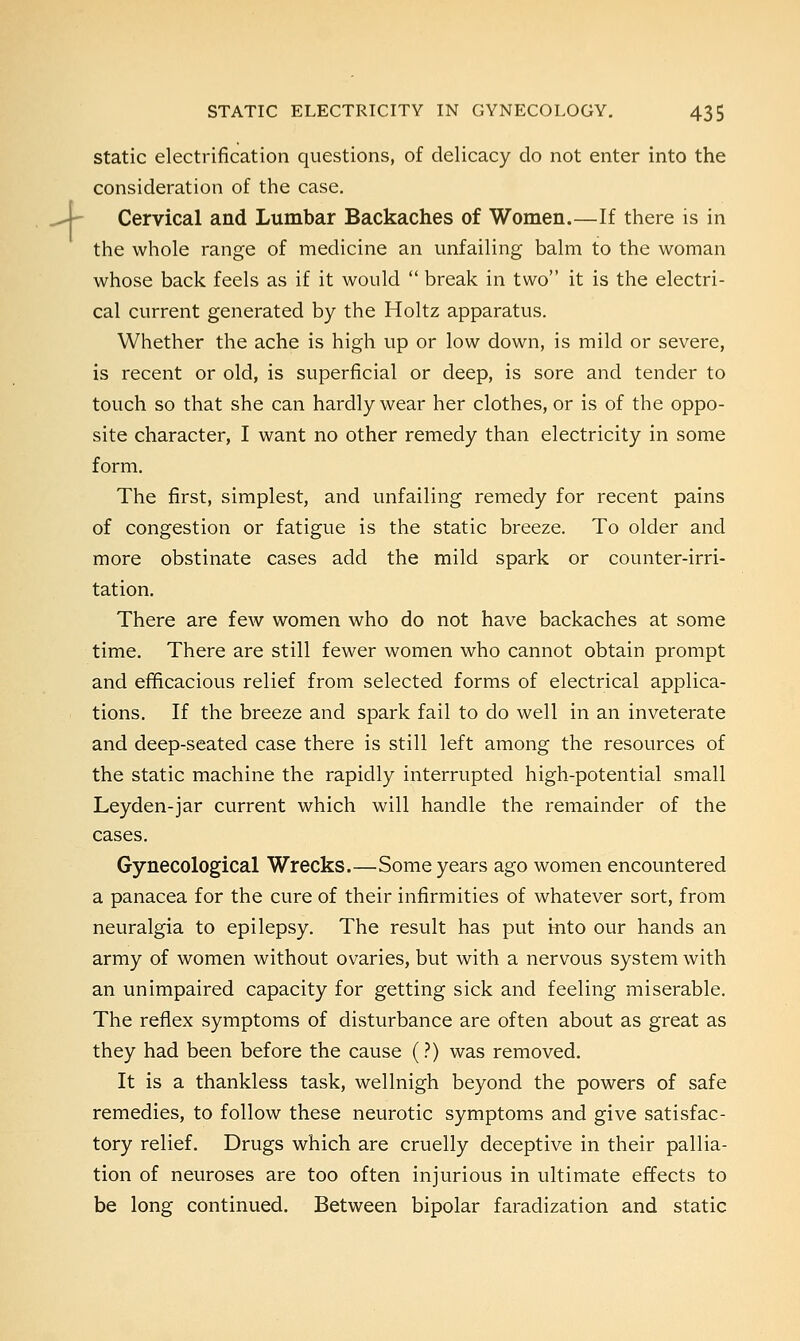 4 static electrification questions, of delicacy do not enter into the consideration of the case. Cervical and Lumbar Backaches of Women.—If there is in the whole range of medicine an unfailing balm to the woman whose back feels as if it would  break in two it is the electri- cal current generated by the Holtz apparatus. Whether the ache is high up or low down, is mild or severe, is recent or old, is superficial or deep, is sore and tender to touch so that she can hardly wear her clothes, or is of the oppo- site character, I want no other remedy than electricity in some form. The first, simplest, and unfailing remedy for recent pains of congestion or fatigue is the static breeze. To older and more obstinate cases add the mild spark or counter-irri- tation. There are few women who do not have backaches at some time. There are still fewer women who cannot obtain prompt and efficacious relief from selected forms of electrical applica- tions. If the breeze and spark fail to do well in an inveterate and deep-seated case there is still left among the resources of the static machine the rapidly interrupted high-potential small Leyden-jar current which will handle the remainder of the cases. Gynecological Wrecks.—Some years ago women encountered a panacea for the cure of their infirmities of whatever sort, from neuralgia to epilepsy. The result has put into our hands an army of women without ovaries, but with a nervous system with an unimpaired capacity for getting sick and feeling miserable. The reflex symptoms of disturbance are often about as great as they had been before the cause (?) was removed. It is a thankless task, wellnigh beyond the powers of safe remedies, to follow these neurotic symptoms and give satisfac- tory relief. Drugs which are cruelly deceptive in their pallia- tion of neuroses are too often injurious in ultimate effects to be long continued. Between bipolar faradization and static
