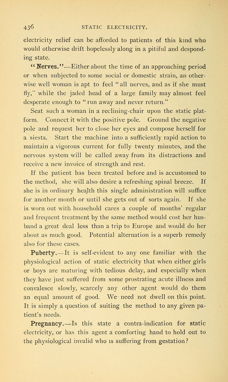 electricity relief can be afforded to patients of this kind who would otherwise drift hopelessly along in a pitiful and despond- ing state.  Nerves.—Either about the time of an approaching period or when subjected to some social or domestic strain, an other- wise well woman is apt to feel  all nerves, and as if she must fly, while the jaded head of a large family may almost feel desperate enough to run away and never return. Seat such a woman in a reclining-chair upon the static plat- form. Connect it with the positive pole. Ground the negative pole and request her to close her eyes and compose herself for a siesta. Start the machine into a sufficiently rapid action to maintain a vigorous current for fully twenty minutes, and the nervous system will be called away from its distractions and receive a new invoice of strength and rest. If the patient has been treated before and is accustomed to the method, she will also desire a refreshing spinal breeze. If she is in ordinary heajlth this single administration will suffice for another month or until she gets out of sorts again. If she is worn out with household cares a couple of months' regular and frequent treatment by the same method would cost her hus- band a great deal less than a trip to Europe and would do her about as much good. Potential alternation is a superb remedy also for these cases. Puberty.—It is self-evident to any one familiar with the physiological action of static electricity that when either girls or boys are maturing with tedious delay, and especially when they have just suffered from some prostrating acute illness and convalesce slowly, scarcely any other agent would do them an equal amount of good. We ■ need not dwell on this point. It is simply a question of suiting the method to any given pa- tient's needs. Pregnancy.—Is this state a contra-indication for static electricity, or has this agent a comforting hand to hold out to the physiological invalid who is suffering from gestation ?