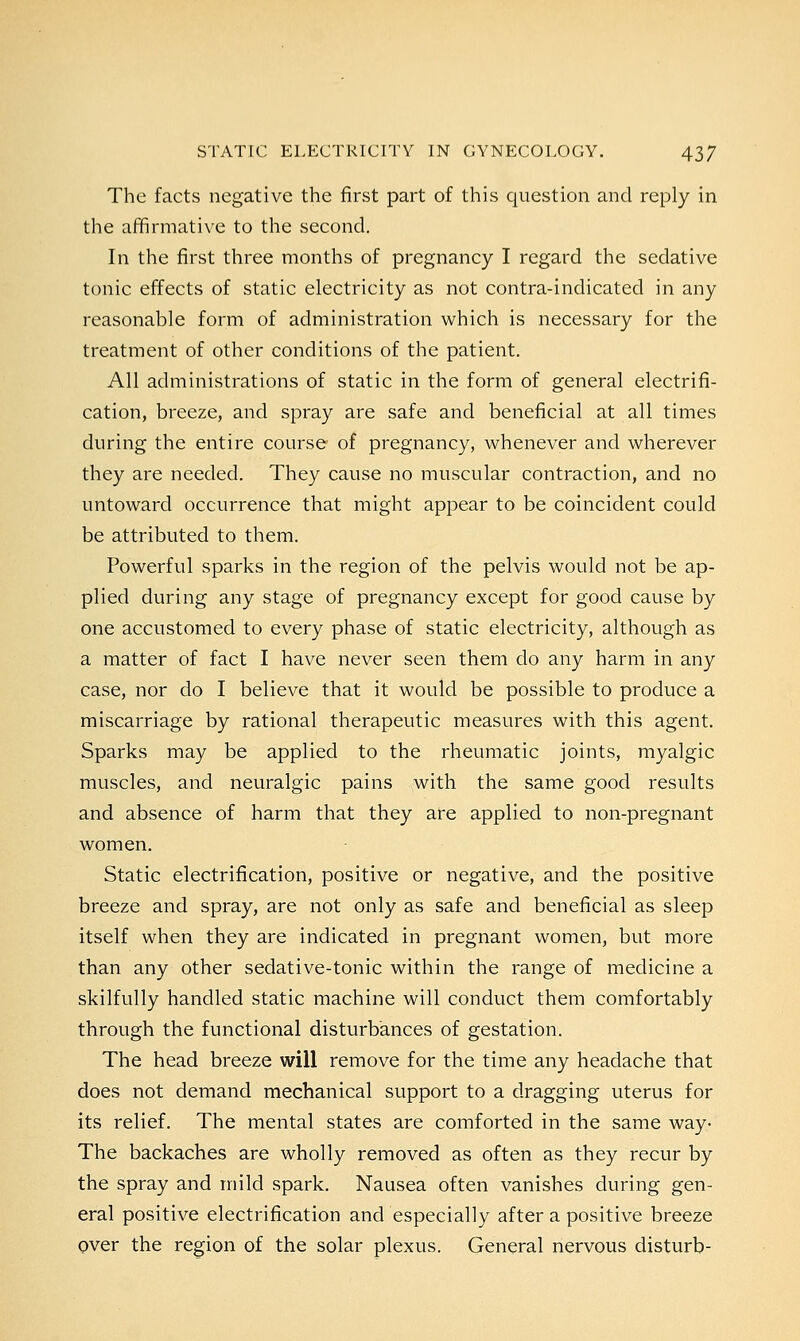 The facts negative the first part of this question and reply in the affirmative to the second. In the first three months of pregnancy I regard the sedative tonic effects of static electricity as not contra-indicated in any reasonable form of administration which is necessary for the treatment of other conditions of the patient. All administrations of static in the form of general electrifi- cation, breeze, and spray are safe and beneficial at all times during the entire course of pregnancy, whenever and wherever they are needed. They cause no muscular contraction, and no untoward occurrence that might appear to be coincident could be attributed to them. Powerful sparks in the region of the pelvis would not be ap- plied during any stage of pregnancy except for good cause by one accustomed to every phase of static electricity, although as a matter of fact I have never seen them do any harm in any case, nor do I believe that it would be possible to produce a miscarriage by rational therapeutic measures with this agent. Sparks may be applied to the rheumatic joints, myalgic muscles, and neuralgic pains with the same good results and absence of harm that they are applied to non-pregnant women. Static electrification, positive or negative, and the positive breeze and spray, are not only as safe and beneficial as sleep itself when they are indicated in pregnant women, but more than any other sedative-tonic within the range of medicine a skilfully handled static machine will conduct them comfortably through the functional disturbances of gestation. The head breeze will remove for the time any headache that does not demand mechanical support to a dragging uterus for its relief. The mental states are comforted in the same way- The backaches are wholly removed as often as they recur by the spray and mild spark. Nausea often vanishes during gen- eral positive electrification and especially after a positive breeze over the region of the solar plexus. General nervous disturb-
